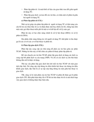+ Ph©n líp phÇn tö : lµ mét khèi sè liÖu cña giao thøc trao ®æi gi÷a ng-êi
sö dông TC.
+ Ph©n líp giao dÞch: sù trao ®æi c¸c tin b¸o, cã chøa mét sè phÇn tö gi÷a
hai ng-êi sö dông TC.
a) Ph©n líp phÇn tö (CSL):
Nhê sù trî gióp cña ph©n líp phÇn tö ng-êi sö dông TC cã kh¶ n¨ng yªu
cÇu hç trî c¸c khai th¸c tõ xa vµ nhËn ®-îc mét hay nhiÒu tr¶ lêi, ch¼ng h¹n nh-
mét cuéc gäi ®iÖn tho¹i miÔn phÝ tõ mét c¬ së d÷ liÖu ®Ó xö lý cuéc gäi.
Ph©n hÖ nµy cã hai chøc n¨ng chÝnh lµ xö lý héi tho¹i (DHA) vµ xö lý
phÇn tö (CHA).
Hai phÇn chøc n¨ng th«ng tin víi ng-êi sö dông TC nhê ph¸t vµ thu ®-îc
gäi lµ c¸c c¬ së (c¸c c¬ së héi tho¹i vµ phÇn tö).
b) Ph©n líp giao dÞch (TSL):
Ph©n líp nµy cung cÊp c¸c kh¶ n¨ng ®Ó ph¸t c¸c tin b¸o gi÷a c¸c phÇn
TCAP. Nh÷ng tin b¸o nµy cã thÓ chøa c¸c phÇn tö thuéc ph©n líp phÇn tö.
§Ó vËn chuyÓn c¸c tin b¸o TCAP, ph©n líp giao dÞch sö dông c¸c dÞch vô
cung cÊp bëi phÇn dÞch vô cña m¹ng (NSP). Vµ chØ cã c¸c dÞch vô cho b¸o hiÖu
kh«ng ®Êu nèi lµ ®-îc sö dông.
Thñ tôc cña ph©n líp giao dÞch liªn kÕt mçi tin b¸o TCAP víi mét giao
dÞch ®Æc biÖt. Nã còng s¾p xÕp th«ng tin ®iÒu khiÓn héi tho¹i vµo th«ng tin ®iÒu
khiÓn giao dÞch, ®Æc biÖt lµ cã sù s¾p xÕp tõng th«ng tin mét gi÷a héi tho¹i vµ
giao dÞch.
TSL còng xö lý mét phÇn cña tin b¸o TCAP vµ phÇn ®ã ®-îc gäi lµ phÇn
giao dÞch (TP). Khi ph¸t hiÖn thÊy lçi ë TP th× tin b¸o ®-îc bá ®i vµ nÕu thÝch hîp
viÖc giao dÞch sÏ kh«ng ®-îc thùc hiÖn n÷a.
 