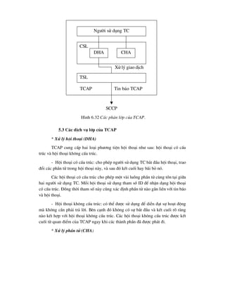 5.3 C¸c dÞch vô líp cña TCAP
* Xö lý héi tho¹i (DHA)
TCAP cung cÊp hai lo¹i ph-¬ng tiÖn héi tho¹i nh- sau: héi tho¹i cã cÊu
tróc vµ héi tho¹i kh«ng cÊu tróc.
- Héi tho¹i cã cÊu tróc: cho phÐp ng-êi sö dông TC b¾t ®Çu héi tho¹i, trao
®æi c¸c phÇn tö trong héi tho¹i nµy, vµ sau ®ã kÕt cuèi hay b·i bá nã.
C¸c héi tho¹i cã cÊu tróc cho phÐp mét vµi luång phÇn tö cïng tån t¹i gi÷a
hai ng-êi sö dông TC. Mçi héi tho¹i sö dông tham sè ID ®Ó nhËn d¹ng héi tho¹i
cã cÊu tróc. §ång thêi tham sè nµy còng x¸c ®Þnh phÇn tö nµo g¾n liÒn víi tin b¸o
vµ héi tho¹i.
- Héi tho¹i kh«ng cÊu tróc: cã thÓ ®-îc sö dông ®Ó diÔn ®¹t sù ho¹t ®éng
mµ kh«ng cÇn ph¶i tr¶ lêi. Bªn c¹nh ®ã kh«ng cã sù b¾t ®Çu vµ kÕt cuèi râ rµng
nµo kÕt hîp víi héi tho¹i kh«ng cÊu tróc. C¸c héi tho¹i kh«ng cÊu tróc ®-îc kÕt
cuèi tõ quan ®iÓm cña TCAP ngay khi c¸c thµnh phÇn ®· ®-îc ph¸t ®i.
* Xö lý phÇn tö (CHA)
Ng-êi sö dông TC
CSL
DHA CHA
TSL
Xö lý giao dÞch
TCAP Tin b¸o TCAP
SCCP
H×nh 6.32 C¸c ph©n líp cña TCAP.
 