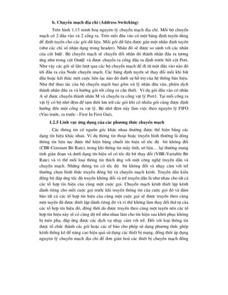 b. ChuyÓn m¹ch ®Þa chØ (Address Switching)
Trªn h×nh 1.13 minh ho¹ nguyªn lý chuyÓn m¹ch ®Þa chØ. Mçi bé chuyÓn
m¹ch cã 2 ®Çu vµo vµ 2 cæng ra. Trªn mçi ®Çu vµo cã mét b¶ng ®Þnh tuyÕn dïng
®Ó ®Þnh tuyÕn cho c¸c gãi d÷ liÖu. Mçi gãi d÷ liÖu ®-îc g¸n mét nh·n ®Þnh tuyÕn
(nh- c¸c chØ sè nhËn d¹ng trong header). Nh·n ®ã sÏ ®-îc so s¸nh víi c¸c nh·n
cña cét In@. Bé chuyÓn m¹ch sÏ chuyÓn ®æi nh·n ®ã thµnh nh·n ®Çu ra t-¬ng
øng nh- trong cét Out@ vµ ®-îc chuyÓn ra cæng ®Çu ra ®Þnh tr-íc bëi cét Port.
Nh- vËy c¸c gãi sÏ lÇn l-ît qua c¸c bé chuyÓn m¹ch ®Ó ®i tõ mét ®Çu vµo nµo ®ã
tíi ®Çu ra cña Node chuyÓn m¹ch. C¸c b¶ng ®Þnh tuyÕn sÏ thay ®æi mçi khi b¾t
®Çu hoÆc kÕt thóc mét cuéc liªn l¹c nµo ®ã d-íi sù hç trî cña hÖ thèng b¸o hiÖu.
Nh- thÕ thao t¸c cña bé chuyÓn m¹ch bao gåm xö lý nh·n ®Çu vµo, phiªn dÞch
thµnh nh·n ®Çu ra vµ h-íng gãi tíi cæng ra cÇn thiÕt. VÝ dô gãi ®Çu vµo cã nh·n
A sÏ ®-îc chuyÓn thµnh nh·n M vµ chuyÓn ra cæng vËt lý Port1. T¹i mçi cæng ra
vËt lý cã bé nhí ®Öm ®Ó t¹m thêi l-u tr÷ c¸c gãi khi cã nhiÒu gãi cïng ®-îc ®Þnh
h-íng ®Õn mét cæng ra vËt lý. Bé nhí ®Öm nµy lµm viÖc theo nguyªn lý FIFO
(Vµo tr-íc, ra tr-íc - First In First Out).
1.2.5 lÜnh vùc øng dông cña c¸c ph-¬ng thøc chuyÓn m¹ch
C¸c th«ng tin cã nguån gèc kh¸c nhau th-êng ®-îc thÓ hiÖn b»ng c¸c
d¹ng tÝn hiÖu kh¸c nhau. VÝ dô th«ng tin tho¹i hoÆc truyÒn h×nh th-êng lµ dßng
th«ng tin liªn tôc ®-îc thÓ hiÖn b»ng chuçi tÝn hiÖu sè tèc ®é bit kh«ng ®æi
(CBR-Constant Bit Rate), trong khi th«ng tin m¸y tÝnh, sè liÖu… l¹i th-êng mang
tÝnh gi¸n ®o¹n vµ d-íi d¹ng tÝn hiÖu sè cã tèc ®é bÝt thay ®æi (VBR-Variable Bit
Rate) vµ v× thÕ mçi lo¹i th«ng tin thÝch øng víi mét c«ng nghÖ truyÒn dÉn vµ
chuyÓn m¹ch. Nh÷ng th«ng tin cã tèc ®é bit kh«ng ®æi vµ nh¹y c¶m víi trÔ
th-êng chän h×nh thøc truyÒn ®ång bé vµ chuyÓn m¹ch kªnh. TruyÒn dÉn kiÓu
®ång bé ®¸p øng tèc ®é truyÒn kh«ng ®æi vµ trÔ truyÒn dÉn lµ nh- nhau cho tÊt c¶
c¸c tæ hîp tÝn hiÖu cña cïng mét cuéc gäi. ChuyÓn m¹ch kªnh thiÕt lËp kªnh
dµnh riªng cho mçi cuéc gäi tr-íc khi truyÒn th«ng tin cña cuéc gäi ®ã vµ ®¶m
b¶o tÊt c¶ c¸c tæ hîp tÝn hiÖu cña cïng mét cuéc gäi sÏ ®-îc truyÒn theo cïng
mét tuyÕn ®· ®-îc thiÕt lËp dµnh riªng ®ã vµ v× thÕ kh«ng lµm thay ®æi thø tù cña
c¸c tæ hîp tÝn hiÖu ®ã, ®ång thêi do ®-îc truyÒn theo cïng mét tuyÕn nªn c¸c tæ
hîp tÝn hiÖu nµy sÏ cã cïng ®é trÔ nh- nhau lµm cho tÝn hiÖu sau kh«i phôc kh«ng
bÞ mÐo pha, ®¸p øng ®-îc c¸c dÞch vô nh¹y c¶m víi trÔ. §èi víi lo¹i th«ng tin
®-îc tæ chøc thµnh c¸c gãi hoÆc c¸c tÕ bµo cho phÐp sö dông ph-¬ng thøc ghÐp
kªnh thèng kª ®Ó n©ng cao hiÖu qu¶ sö dông c¸c thiÕt bÞ m¹ng, ®ång thêi ¸p dông
nguyªn lý chuyÓn m¹ch ®Þa chØ ®Ó ®¬n gi¶n ho¸ c¸c thiÕt bÞ chuyÓn m¹ch ®ång
 