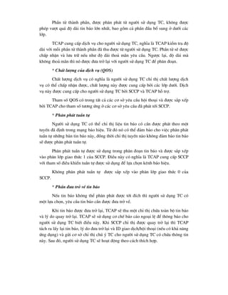 PhÇn tö thµnh phÇn, ®-îc ph©n ph¸t tõ ng-êi sö dông TC, kh«ng ®-îc
phÐp v-ît qu¸ ®é dµi tin b¸o lín nhÊt, bao gåm c¶ phÇn ®Çu bæ sung ë d-íi c¸c
líp.
TCAP cung cÊp dÞch vô cho ng-êi sö dông TC, nghÜa lµ TCAP kiÓm tra ®é
dµi víi mçi phÇn tö thµnh phÇn ®· thu ®-îc tõ ng-êi sö dông TC. PhÇn tö sÏ ®-îc
chÊp nhËn vµ l-u tr÷ nÕu nh- ®é dµi tho¶ m·n yªu cÇu. Ng-îc l¹i, ®é dµi mµ
kh«ng tho¶ m·n th× nã ®-îc ®-a trë l¹i víi ng-êi sö dông TC ®Ó ph©n ®o¹n.
* ChÊt l-îng cña dÞch vô (QOS)
ChÊt l-îng dÞch vô cã nghÜa lµ ng-êi sö dông TC chØ thÞ chÊt l-îng dÞch
vô cã thÓ chÊp nhËn ®-îc, chÊt l-îng nµy ®-îc cung cÊp bëi c¸c líp d-íi. DÞch
vô nµy ®-îc cung cÊp cho ng-êi sö dông TC bëi SCCP vµ TCAP hç trî.
Tham sè QOS cã trong tÊt c¶ c¸c c¬ së yªu cÇu héi tho¹i vµ ®-îc s¾p xÕp
bëi TCAP cho tham sè t-¬ng øng ë c¸c c¬ së yªu cÇu ®· ph¸t tíi SCCP.
* Ph©n ph¸t tuÇn tù
Ng-êi sö dông TC cã thÓ chØ thÞ liÖu tin b¸o cã cÇn ®-îc ph¸t theo mét
tuyÕn ®· ®Þnh trong m¹ng b¸o hiÖu. Tõ ®ã nã cã thÓ ®¶m b¶o cho viÖc ph©n ph¸t
tuÇn tù nh÷ng b¶n tin b¸o nµy, ®ång thêi chØ thÞ tuyÕn nµo kh«ng ®¶m b¶o tin b¸o
sÏ ®-îc ph©n ph¸t tuÇn tù.
Ph©n ph¸t tuÇn tù ®-îc sö dông trong ph©n ®o¹n tin b¸o vµ ®-îc s¾p xÕp
vµo ph©n líp giao thøc 1 cña SCCP. §iÒu nµy cã nghÜa lµ TCAP cung cÊp SCCP
víi tham sè ®iÒu khiÓn tuÇn tù ®-îc sö dông ®Ó lùa chän kªnh b¸o hiÖu.
Kh«ng ph©n ph¸t tuÇn tù ®-îc s¾p xÕp vµo ph©n líp giao thøc 0 cña
SCCP.
* PhÇn ®-a trë vÒ tin b¸o
NÕu tin b¸o kh«ng thÓ ph©n ph¸t ®-îc tíi ®Ých th× ng-êi sö dông TC cã
mét lùa chän, yªu cÇu tin b¸o cÇn ®-îc ®-a trë vÒ.
Khi tin b¸o ®-îc ®-a trë l¹i, TCAP sÏ thu mét chØ thÞ chøa toµn bé tin b¸o
vµ lý do quay trë l¹i. TCAP sÏ sö dông c¬ chÕ b¸o c¸o ngo¹i lÖ ®Ó th«ng b¸o cho
ng-êi sö dông TC biÕt ®iÒu nµy. Khi SCCP chØ thÞ ®-îc quay trë l¹i th× TCAP
t¸ch ra lÊy l¹i tin b¸o, lý do ®-a trë l¹i vµ ID giao dÞch/héi tho¹i (nÕu cã kh¶ n¨ng
øng dông) vµ göi c¬ së chØ thÞ chó ý TC cho ng-êi sö dông TC cã chøa th«ng tin
nµy. Sau ®ã, ng-êi sö dông TC sÏ ho¹t ®éng theo c¸ch thÝch hîp.
 