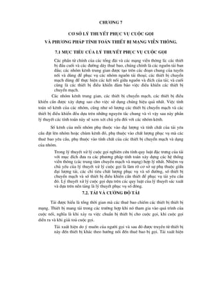 ch-¬ng 7
c¬ së lý thuyÕt phôc vô cuéc gäi
vµ ph-¬ng ph¸p tÝnh to¸n thiÕt bÞ m¹ng viÔn th«ng.
7.1 môc tiªu cña lý thuyÕt phôc vô cuéc gäi
C¸c phÇn tö chÝnh cña c¸c tæng ®µi vµ c¸c m¹ng viÔn th«ng lµ: c¸c thiÕt
bÞ ®Çu cuèi vµ c¸c ®-êng d©y thuª bao, chóng chÝnh lµ c¸c nguån t¶i ban
®Çu; c¸c nhãm kªnh trung gian ®-îc t¹o trªn c¸c ®o¹n chung cña tuyÕn
nèi vµ dïng ®Ó phôc vô c¸c nhãm nguån t¶i tho¹i; c¸c thiÕt bÞ chuyÓn
m¹ch dïng ®Ó thùc hiÖn c¸c kÕt nèi gi÷a nguån vµ ®Ých cña t¶i; vµ cuèi
cïng lµ c¸c thiÕt bÞ ®iÒu khiÓn ®¶m b¶o viÖc ®iÒu khiÓn c¸c thiÕt bÞ
chuyÓn m¹ch.
C¸c nhãm kªnh trung gian, c¸c thiÕt bÞ chuyÓn m¹ch, c¸c thiÕt bÞ ®iÒu
khiÓn cÇn ®-îc x©y dùng sao cho viÖc sö dông chóng hiÖu qu¶ nhÊt. ViÖc tÝnh
to¸n sè kªnh cña c¸c nhãm, còng nh- sè l-îng c¸c thiÕt bÞ chuyÓn m¹ch vµ c¸c
thiÕt bÞ ®iÒu khiÓn ®Òu dùa trªn nh÷ng nguyªn t¾c chung vµ v× vËy sau nµy phÇn
lý thuyÕt c¸c tÝnh to¸n nµy sÏ xem xÐt chñ yÕu ®èi víi c¸c nhãm kªnh.
Sè kªnh cña mçi nhãm phô thuéc vµo ®¹i l-îng vµ tÝnh chÊt cña t¶i yªu
cÇu ®Æt lªn nhãm hoÆc chïm kªnh ®ã, phô thuéc vµo chÊt l-îng phôc vô mµ c¸c
thuª bao yªu cÇu, phô thuéc vµo tÝnh chÊt cña c¸c thiÕt bÞ chuyÓn m¹ch vµ d¹ng
cña nhãm.
Trong lý thuyÕt xö lý cuéc gäi nghiªn cøu tÝnh quy luËt ®Æc tr-ng cña t¶i
víi môc ®Ých ®-a ra c¸c ph-¬ng ph¸p tÝnh to¸n x©y dùng c¸c hÖ thèng
viÔn th«ng (c¸c trung t©m chuyÓn m¹ch vµ m¹ng) hîp lý nhÊt. NhiÖm vô
chñ yÕu cña lý thuyÕt xö lý cuéc gäi lµ lµm râ c¬ së sù phô thuéc gi÷a
®¹i l-îng t¶i, c¸c chØ tiªu chÊt l-îng phôc vô vµ sè ®-êng, sè thiÕt bÞ
chuyÓn m¹ch vµ sè thiÕt bÞ ®iÒu khiÓn cÇn thiÕt ®Ó phôc vô t¶i yªu cÇu
®ã. Lý thuyÕt xö lý cuéc gäi dùa trªn c¸c quy luËt cña lý thuyÕt s¸c xuÊt
vµ dùa trªn nÒn t¶ng lµ lý thuyÕt phôc vô sè ®«ng.
7.2. T¶i vµ c-êng ®é t¶i
T¶i ®-îc hiÓu lµ tæng thêi gian mµ c¸c thuª bao chiÕm c¸c thiÕt bÞ thiÕt bÞ
m¹ng. ThiÕt bÞ mang t¶i trong c¸c tr-êng hîp khi nã tham gia vµo qu¸ tr×nh cña
cuéc nèi, nghÜa lµ khi x¶y ra viÖc chuÈn bÞ thiÕt bÞ cho cuéc gäi, khi cuéc gäi
diÔn ra vµ khi gi¶i to¶ cuéc gäi.
T¶i xuÊt hiÖn do ý muèn cña ng-êi gäi vµ sau ®ã ®-îc truyÒn tõ thiÕt bÞ
nµy ®Õn thiÕt bÞ kh¸c theo h-íng nèi ®Õn thuª bao bÞ gäi. T¶i xuÊt hiÖn
 