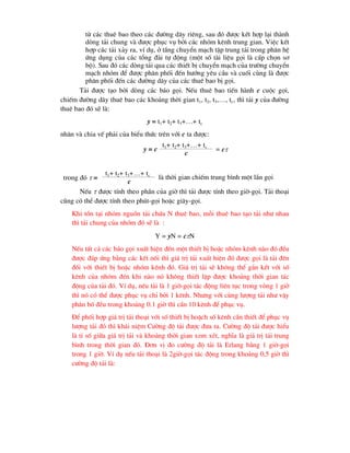 tõ c¸c thuª bao theo c¸c ®-êng d©y riªng, sau ®ã ®-îc kÕt hîp l¹i thµnh
dßng t¶i chung vµ ®-îc phôc vô bëi c¸c nhãm kªnh trung gian. ViÖc kÕt
hîp c¸c t¶i x¶y ra, vÝ dô, ë tÇng chuyÓn m¹ch tËp trung t¶i trong ph©n hÖ
øng dông cña c¸c tæng ®µi tù ®éng (mét sè tµi liÖu gäi lµ cÊp chän s¬
bé). Sau ®ã c¸c dßng t¶i qua c¸c thiÕt bÞ chuyÓn m¹ch cña tr-êng chuyÓn
m¹ch nhãm ®Ó ®-îc ph©n phèi ®Õn h-íng yªu cÇu vµ cuèi cïng lµ ®-îc
ph©n phèi ®Õn c¸c ®-êng d©y cña c¸c thuª bao bÞ gäi.
T¶i ®-îc t¹o bëi dßng c¸c b¸o gäi. NÕu thuª bao tiÕn hµnh c cuéc gäi,
chiÕm ®-êng d©y thuª bao c¸c kho¶ng thêi gian t1, t2, t3,…, tc, th× t¶i y cña ®-êng
thuª bao ®ã sÏ lµ:
y = t1+ t2+ t3+…+ tc
nh©n vµ chia vÕ ph¶i cña biÓu thøc trªn víi c ta ®-îc:
t1+ t2+ t3+…+ tc
y = c
c
= c
t1+ t2+ t3+…+ tc
trong ®ã  =
c
lµ thêi gian chiÕm trung b×nh mét lÇn gäi
NÕu  ®-îc tÝnh theo phÇn cña giê th× t¶i ®-îc tÝnh theo giê-gäi. T¶i tho¹i
còng cã thÓ ®-îc tÝnh theo phót-gäi hoÆc gi©y-gäi.
Khi tån t¹i nhãm nguån t¶i chøa N thuª bao, mçi thuª bao t¹o t¶i nh- nhau
th× t¶i chung cña nhãm ®ã sÏ lµ :
Y = yN = cN
NÕu tÊt c¶ c¸c b¸o gäi xuÊt hiÖn ®Õn mét thiÕt bÞ hoÆc nhãm kªnh nµo ®ã ®Òu
®-îc ®¸p øng b»ng c¸c kÕt nèi th× gi¸ trÞ t¶i xuÊt hiÖn ®ã ®-îc gäi lµ t¶i ®Õn
®èi víi thiÕt bÞ hoÆc nhãm kªnh ®ã. Gi¸ trÞ t¶i sÏ kh«ng thÓ g¾n kÕt víi sè
kªnh cña nhãm ®Ðn khi nµo nã kh«ng thiÕt lËp ®-îc kho¶ng thêi gian t¸c
®éng cña t¶i ®ã. VÝ dô, nÕu t¶i lµ 1 giê-gäi t¸c ®éng liªn tôc trong vßng 1 giê
th× nã cã thÓ ®-îc phôc vô chØ bëi 1 kªnh. Nh-ng víi cïng l-îng t¶i nh- vËy
ph©n bè ®Òu trong kho¶ng 0.1 giê th× cÇn 10 kªnh ®Ó phôc vô.
§Ó phèi hîp gi¸ trÞ t¶i tho¹i víi sè thiÕt bÞ hoÆch sè kªnh cÇn thiÕt ®Ó phôc vô
l-îng t¶i ®ã th× kh¸i niÖm C-êng ®é t¶i ®-îc ®-a ra. C-êng ®é t¶i ®-îc hiÓu
lµ tØ sè gi÷a gi¸ trÞ t¶i vµ kho¶ng thêi gian xem xÐt, nghÜa lµ gi¸ trÞ t¶i trung
b×nh trong thêi gian ®ã. §¬n vÞ ®o c-êng ®é t¶i lµ Erlang b»ng 1 giê-gäi
trong 1 giê. VÝ dô nÕu t¶i tho¹i lµ 2giê-gäi t¸c ®éng trong kho¶ng 0,5 giê th×
c-êng ®é t¶i lµ:
 