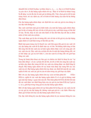 nhau®ßi hái sè thiÕt bÞ phôc vô kh¸c nhau v1, v2,… ,vi. Suy ra sè thiÕt bÞ phôc
vô yªu cÇu vi lµ ®¹i l-îng ngÉu nhiªn rêi r¹c. Thùc tÕ sè thiÕt bÞ v®-îc trang
bÞ ®Ó phôc vô t¶i ®· cho lµ mét gi¸ trÞ kh«ng ®æi. ViÖc chän gi¸ trÞ ®ã lµ mét
träng tr¸ch, nã x¸c ®Þnh c¸c chØ sè kinh tÕ-chÊt l-îng cña toµn bé hÖ thèng
®iÖn tho¹i.
C¸c ®¹i l-îng ngÉu nhiªn ®-îc x¸c ®Þnh bëi x¸c suÊt c¸c gi¸ trÞ cña chóng vµ
c¸c ®Æc tÝnh thèng kª.
X¸c suÊt xuÊt hiÖn mét gi¸ trÞ ®Þnh tr-íc cña mét ®¹i l-îng ngÉu nhiªn ®-îc
gäi lµ tÇn sè t-¬ng ®èi mµ víi tÇn sè ®ã gi¸ trÞ nµy xuÊt hiÖn trong sè lÇn thö
v« tËn. Tõ ®ã, thùc tÕ chØ cÇn tiÕn hµnh sè lÇn thö h÷u h¹n ®Ó ®-a ra kh¸i
niÖm vÒ tÇn xuÊt cña sù kiÖn.
TÇn xuÊt ®-îc gäi lµ tÇn sè t-¬ng ®èi, mµ víi tÇn sè ®ã gi¸ trÞ cña ®¹i l-îng
ngÉu nhiªn sÏ xuÊt hiÖn trong sè lÇn thö cùc lín.
§Þnh luËt quan träng cña lý thuyÕt x¸c suÊt liªn quan ®Õn gi¸ trÞ x¸c suÊt víi
c¸c ®¹i l-îng tÇn xuÊt ®ã lµ ®Þnh luËt c¸c sè lín. Nã kh¼ng ®Þnh r»ng sè lÇn
thö cµng lín th× tÇn xuÊt cña sù kiÖn ngÉu nhiªn ®-îc xem xÐt cµng gÇn víi
x¸c suÊt cña nã. X¸c suÊt cña sù kiÖn ®· cho lµ mét ®¹i l-îng kh«ng ®æi, nã
cã thÓ nhËn c¸c gi¸ trÞ tõ 0 ®Õn 1, cßn tÇn xuÊt lµ sè thay ®æi víi giíi h¹n
b»ng x¸c suÊt.
Trong kü thuËt ®iÖn tho¹i c¸c b¸o gäi vµ chiÕm c¸c thiÕt bÞ tho¹i lµ c¸c “sù
kiÖn ®¸m ®«ng”, sè c¸c sù kiÖn ®ã rÊt lín, do ®ã cã thÓ cho rµng tÇn xuÊt c¸c
sù kiÖn nµy ®-îc ®Æc tr-ng tèt bëi x¸c suÊt cña chóng ®-îc x¸c ®Þnh b»ng lý
thuyÕt. §¹i l-îng ngÉu nhiªn rêi r¹c hoµn toµn ®-îc dÆc tr-ng bëi c¸c x¸c
suÊt cña nã. §¹i l-îng ngÉu nhiªn liªn tôc ®-îc x¸c ®Þnh bëi mËt ®é x¸c suÊt,
nghÜa lµ bëi x¸c suÊt c¸c gi¸ trÞ cña nã n»m trong c¸c giíi h¹n x¸c ®Þnh.
§èi víi c¸c ®¹i l-îng ngÉu nhiªn liªn tôc xem xÐt hµm ph©n bè F(X)=
P(Xx), nghÜa lµ x¸c suÊt ®¹i l-îng ngÉu nhiªn X sÏ cã gi¸ trÞ kh«ng v-ît
qu¸ mét ®¹i l-îng x quan t©m nµo ®ã. NÕu hµm ph©n bè F(X) ®· biÕt th× mËt
®é x¸c suÊt ®-îc x¸c ®Þnh b»ng hiÖu cña c¸c gi¸ trÞ cña hµm F(X) t¹i 2 gi¸ trÞ
x1 vµ x2 giíi h¹n trong vïng gi¸ trÞ cña ®¹i l-îng ngÉu nhiªn.
§èi víi ®¹i l-îng ngÉu nhiªn rêi r¹c hµm ph©n bè lµ tæng c¸c x¸c suÊt cña tÊt
c¶ c¸c gi¸ trÞ cña ®¹i l-îng ®ã, kh«ng v-ît qu¸ gi¸ trÞ x x¸c ®Þnh. Hµm nµy
®-îc gäi lµ hµm tÝch luü cña ®¹i l-îng ngÉu nhiªn rêi r¹c.
C¸c ®Æc tÝnh thèng kª cña ®¹i l-îng ngÉu nhiªn lµ c¸c momen thèng kª cña
 