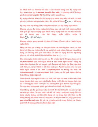 nã. Ph©n biÖt c¸c momen ban ®Çu vµ c¸c momen trung t©m. Kú väng to¸n
häc M(x) ®-îc gäi lµ momen ban ®Çu bËc nhÊt, vµ ph-¬ng sai D(X) ®-îc
gäi lµ momen trung t©m bËc hai ®ãng vai trß quan träng.
Kú väng to¸n häc M(x) cña ®¹i l-îng ngÉu nhiªn b»ng tæng c¸c tÝch cña mçi
gi¸ trÞ xi víi x¸c suÊt p(xi) cña gi¸ trÞ ®ã, nghÜa lµ M(x)= 
i
i
i x
p
x )
( . VÒ l-îng
kú väng to¸n häc b»ng gi¸ trÞ trung b×nh sè häc cña ®¹i l-îng ngÉu nhiªn.
Ph-¬ng sai cña ®¹i l-îng ngÉu nhiªn b»ng tæng c¸c tÝch b×nh ph-¬ng chªnh
lÖch gi÷a gi¸ trÞ ®¹i l-îng ngÉu nhiªn vµ kú väng to¸n häc víi x¸c suÊt cña
gi¸ trÞ t-¬ng øng cña ®¹i l-îng ngÉu nhiªn, nghÜa lµ
D(x)=  
  )
(
)
(
2
i
i x
p
X
M
x .
Ph-¬ng sai ®Æc tr-ngcho møc ®é ph©n bè kh«ng ®Òu c¸c gi¸ trÞ cña®¹i l-îng
ngÉu nhiªn.
Dßng c¸c b¸o gäi kÕ tiÕp c¸c b¸o gäi chiÕm c¸c thiÕt bÞ phôc vô vµ c¸c thêi
®iÓm kÕt thóc c¸c chiÕm nµy lµ c¸c qu¸ tr×nh ngÊu nhiªn, kÕt qu¶ cña chóng
trong c¸c kho¶ng thêi gian kh¸c nhau t¹o nªn c¸c tr¹ng th¸i cña hÖ thèng
phôc vô víi sè c¸c thiÕt bÞ bÞ chiÕm kh¸c nhau v1, v2,… ,vi.
Qu¸ tr×nh ngÉu nhiªn mµ trong ®ã c¸c ®èi sè ®éc lËp lµ thêi gian ®-îc gäi lµ
ñòîõàòè÷åñêèé qu¸ tr×nh ngÉu nhiªn t. Qu¸ tr×nh ngÉu nhiªn t trong hÖ
thèng ®iÖn tho¹i cã thÓ x¶y ra mét c¸ch ®a d¹ng tuú thuéc vµo ®iÒu kiÖn ph¸t
sinh b¸o gäi, sù t¹o thµnh vµ kÕt thóc cuéc gäi. Ng-êi ta ph©n chia c¸c qu¸
tr×nh ngÉu nhiªn t æn ®Þnh ñòàöèîíàðíûé vµ kh«ng æn ®Þnh íå
ñòàöèîíàðíûé, cã ïîñëåäñòâèå hoÆc kh«ng cã hÖ qu¶, th«ng th-êng
hoÆc kh«ng îðäèíàðíûé.
TÝnh chÊt æn ®Þnh nghÜa lµ c¸c x¸c suÊt xuÊt hiÖn cña mét sù kiÖn x¸c ®Þnh
trong kho¶ng thêi gian xem xÐt chØ phô thuéc vµ ®é dµi cña kho¶ng thêi gian
®ã vµ kh«ng phô thuéc vµo vÞ trÝ cña kho¶ng thêi gian ®ã trªn trôc thêi gian.
Trong tr-êng hîp ng-îc l¹i th× qu¸ tr×nh sÏ trë thµnh bÊt æn ®Þnh.
TÝnh kh«ng g©y hÖ qu¶ ®-îc hiÓu nh- tÝnh ®éc lËp t-¬ng hç cña c¸c sù kiÖn
t¹o nªn qu¸ tr×nh. C¸c qu¸ tr×nh, mµ ®èi víi chóng, trong mét tr¹ng th¸i cho
tr-íc cña hÖ thèng, t¹i thêi ®iÓm ®ang xÐt c¸c tr¹ng th¸i tiÕp theo cña hÖ
thèng kh«ng phô thuéc vµo c¸c tr¹ng th¸i ®· x¶y ra tr-íc ®ã, ®-îc gäi lµ c¸c
qu¸ tr×nh Mac-kèp, cßn ®èi víi c¸c hÖ thèng víi c¸c tr¹ng th¸i rêi r¸c th× c¸c
qu¸ tr×nh ®ã ®-îc gäi lµ c¸c chuçi Mac-kèp.
 