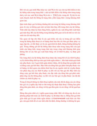 §èi víi c¸c qu¸ tr×nh Mac-kèp x¸c suÊt Wi(t+t) sao cho t¹i thêi ®iÓm (t+t)
hÖ thèng n»m trong tr¹ng th¸i i, nÕu t¹i thêi ®iÓm t hÖ thèng n»m trong tr¹ng
th¸i j víi x¸c suÊt Wj(t) b»ng Wi(t+t) = WjPji(t), trong ®ã Pji(t) lµ x¸c
suÊt chuyÓn dÞch hÖ thèng tõ tr¹ng th¸i j ®Õn tr¹ng th¸i i trong kho¶ng thêi
gian (t).
Qu¸ tr×nh ®-îc gäi lµ th«ng th-êng khi mµ trong hÖ thèng trong kho¶ng thêi
gian t x¸y ra kh«ng qu¸ mét sù kiÖn lµm thay ®æi tr¹ng th¸i cña hÖ thèng.
TÝnh chÊt nµy ®-îc ký hiÖu b»ng 0(t), nghÜa lµ x¸c suÊt ®ång thêi xuÊt hiÖn
qu¸ mét thay ®æi cña hÖ thèng trong kho¶ng thêi gian t lµ rÊt nhá so víi x¸c
suÊt cña chØ mét thay ®æi.
C¸c quan s¸t lÆp cho thÊy lµ c¸c qu¸ tr×nh, mµ x¶y ra trong giê cao ®iÓm
trong hÖ thèng ®iÖn tho¹i cã sè l-îng thuª bao lín c¸c b¸o gäi ®-îc phôc vô
ngay lËp tøc, cã thÓ ®-îc coi lµ c¸c qu¸ tr×nh æn ®Þnh, th«ng th-êng kh«ng hÖ
qu¶. Trong nh÷ng giê ®ã hÖ thèng ®iÖn tho¹i n»m trong tr¹ng th¸i cña qu¸
tr×nh c©n b»ng tÜnh, trong tr¹ng th¸i nµy trong vßng mçi kho¶ng thêi gian
kh«ng lín sè c¸c b¸o gäi xuÊt hiÖn b»ng víi sè thiÕt bÞ phôc vô ®-îc gi¶i
phãng.
C¸c tr¹ng th¸i cña hÖ thèng ®iÖn tho¹i ®-îc ®Æc tr-ng bëi sè c¸c thiÕt bÞ phôc
vô bÞ chiÕm ®ång thêi t¹o nªn qu¸ tr×nh ngÉu nhiªn t , ®Õn l-ît m×nh qu¸ tr×nh
nµy phô thuéc vµo 2 qu¸ tr×nh ngÉu nhiªn t kh¸c, ®ã lµ dßng b¸o gäi ph¸t sinh
vµ dßng cuéc gäi kÕt thóc. §Æc tÝnh cña dßng b¸o gäi ph¸t sinh phô thuéc vµo
sè l-îng vµ thãi quen cña nhãm thuª bao lµ c¸c nguån sinh t¶i vµ phô thuéc
vµo ph¶n øng cña c¸c thiÕt bÞ phôc vô ®èi víi c¸c b¸o gäi ®ã. §Æc tÝnh cña
dßng cuéc gäi kÕt thóc phô thuéc vµo ®Æc tÝnh cña dßng b¸o gäi ph¸t sinh,
ph¶n øng cña hÖ thèng phôc vô ®èi víi c¸c b¸o gäi vµ phô thuéc vµo ®é dµi
chiÕm c¸c thiÕt bÞ phôc vô.
Trong lý thuyÕt th«ng tin ®iÖn tho¹i nghiªn cøu møc ®é ®a d¹ng cña c¸c dßng
b¸o gäi cã ý nghÜa ®Æc biÖt to lín trong kü thuËt ®iÖn tho¹i. Chóng bao gåm
dßng ®¬n gi¶n nhÊt, c¸c dßng víi hÖ qu¶ ®¬n gi¶n vµ c¸c dßng víi hÖ qu¶ h¹n
chÕ.
Dßng ®¬n gi¶n nhÊt cã ý nghÜa quan träng nhÊt. §èi víi dßng nµy ®a sè c¸c
ph-¬ng ph¸p tÝnh to¸n c¸c thiÕt bÞ phôc vô ®· ®-îc ®-a ra. Dßng b¸o gäi ®¬n
gi¶n nhÊt gäi lµ qu¸ tr×nh ngÉu nhiªn t ñòîõàòè÷åñêèé xuÊt hiÖn c¸c b¸o
gäi, mµ qu¸ tr×nh ®ã cã c¸c tÝnh chÊt æn ®Þnh, th«ng th-êng vµ kh«ng hÖ qu¶.
 