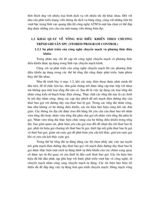 thêi thÝch øng víi nhiÒu lo¹i h×nh dÞch vô víi nhiÒu tèc ®é kh¸c nhau. §èi víi
nhu cÇu ph¸t triÓn m¹ng viÔn th«ng ®a dÞch vô b¨ng réng, cïng víi nh÷ng tiÕn bé
v-ît bËc trong lÜnh vùc quang dÉn th× c«ng nghÖ ATM lµ mét lùa chän cã thÓ ®¸p
øng ®-îc nh÷ng yªu cÇu cña mét m¹ng viÔn th«ng hiÖn ®¹i.
1.3 Kh¸i qu¸t vÒ tæng ®µi ®iÒu khiÓn theo ch-¬ng
tr×nh ghi s½n SPC (Stored Program Control)
1.3.1 Sù ph¸t triÓn cña c«ng nghÖ chuyÓn m¹ch vµ ph-¬ng thøc ®iÒu
khiÓn.
Trong phÇn nµy chØ ®Ò cËp tíi c«ng nghÖ chuyÓn m¹ch vµ ph-¬ng thøc
®iÒu khiÓn ®-îc ¸p dông trong lÜnh vùc chuyÓn m¹ch kªnh.
Cïng víi sù ph¸t triÓn cña c«ng nghÖ chuyÓn m¹ch th× c¸c ph-¬ng thøc
®iÒu khiÓn ¸p dông trong c¸c thÕ hÖ tæng ®µi còng ®-îc ph¸t triÓn, lu©n phiªn
thay thÕ lÉn nhau.
Nh- ®· tr×nh bµy ë môc 1.2, khi c¸c m¸y ®iÖn tho¹i ®-îc ph¸t minh th×
®Çu tiªn, ®Ó tæ chøc liªn l¹c, ®¬n gi¶n chóng nèi ®-îc tõng cÆp trùc tiÕp víi nhau
mµ kh«ng qua mét lo¹i tæng ®µi nµo c¶. Sau ®ã lµ viÖc ¸p dông c¸c lo¹i tæng ®µi
nh©n c«ng kiÓu tõ th¹ch hoÆc ®iÖn chung. Thùc chÊt c¸c tæng ®µi nµy lµ c¸c thiÕt
bÞ nèi d©y nh©n c«ng, dïng c¸c cÆp d©y phÝch ®Ó nèi m¹ch ®iÖn ®-êng d©y cña
thuª bao gäi víi ®-êng d©y cña thuª bao bÞ gäi. Trong c¸c tæng ®µi nh©n c«ng,
hÇu nh- kh«ng cã hÖ thèng ®iÒu khiÓn, c¸c tÝn hiÖu b¸o hiÖu còng hÕt søc ®¬n
gi¶n. C¸c th«ng tin ®Þa chØ ®-îc trao ®æi b»ng lêi yªu cÇu cña thuª bao tíi nh©n
viªn tæng ®µi hoÆc nh©n viªn tæng ®µi phÝa chñ gäi tíi nh©n viªn tæng ®µi phÝa bÞ
gäi. Nh©n viªn tæng ®µi thùc hiÖn chøc n¨ng cña hÖ thèng ®iÒu khiÓn trong tæng
®µi, bao gåm quan s¸t, ph¸t hiÖn yªu cÇu gäi trao ®æi ®Ó nhËn ®Þa chØ thuª bao bÞ
gäi, ph¸t tÝn hiÖu gäi chu«ng tíi thuª bao bÞ gäi, thiÕt lËp nèi gi÷a thuª bao bÞ gäi
vµ thuª bao gäi, gi¸m s¸t cuéc gäi ®Ó ph¸t hiÖn yªu cÇu kÕt thóc, gi¶i to¶ cuéc gäi
khi cã yªu cÇu kÕt thóc cuéc gäi.
Trong thÕ hÖ tæng ®µi tù ®éng dïng c¸c bé chän nhÈy nÊc viÖc t¹o tuyÕn
nèi gi÷a m¹ch ®iÖn ®-êng d©y thuª bao gäi víi m¹ch ®iÖn ®-êng d©y thuª bao bÞ
gäi ®-îc thùc hiÖn mét c¸ch tù ®éng d-íi sù ®iÒu khiÓn cña c¸c chïm xung quay
sè ®-îc t¹o tõ ®Üa quay sè cña thiÕt bÞ ®Çu cuèi thuª bao gäi. C¸c tÝn hiÖu b¸o
hiÖu ®· b¾t ®Çu phøc t¹p phï hîp víi b-íc ph¸t triÓn v-ît bËc vÒ c«ng nghÖ, tõ
chuyÓn m¹ch nh©n c«ng sang chuyÓn m¹ch tù ®éng. C¸c tÝn hiÖu b¸o hiÖu tèi
thiÓu ®ñ ®Ó ®¸p øng viÖc tù ®éng ho¸ qu¸ tr×nh chuyÓn m¹ch: Dßng m¹ch vßng
 