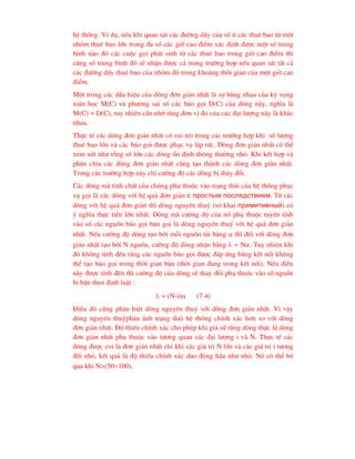 hÖ thèng. VÝ dô, nÕu khi quan s¸t c¸c ®-êng d©y cña sè Ýt c¸c thuª bao tõ mét
nhãm thuª bao lín trong ®a sè c¸c giê cao ®iÓm x¸c ®Þnh ®-îc mét sè trung
b×nh nµo ®ã c¸c cuéc gäi ph¸t sinh tõ c¸c thuª bao trong giê cao ®iÓm th×
còng sè trung b×nh ®ã sÏ nhËn ®-îc c¶ trong tr-êng hîp nÕu quan s¸t tÊt c¶
c¸c ®-êng d©y thuª bao cña nhãm ®ã trong kho¶ng thêi gian cña mét giê cao
®iÓm.
Mét trong c¸c dÊu hiÖu cña dßng ®¬n gi¶n nhÊt lµ sù b»ng nhau cña kú väng
to¸n häc M(C) vµ ph-¬ng sai sè c¸c b¸o gäi D(C) cña dßng nµy, nghÜa lµ
M(C) = D(C), tuy nhiªn cÇn nhí r»ng ®¬n vÞ ®o cña c¸c ®¹i l-îng nµy lµ kh¸c
nhau.
Thùc tÕ c¸c dßng ®¬n gi¶n nhÊt cã vai trß trong c¸c tr-êng hîp khi sè l-îng
thuª bao lín vµ c¸c b¸o gäi ®-îc phôc vô lËp tøc. Dßng ®¬n gi¶n nhÊt cã thÓ
xem xÐt nh- tæng sè lín c¸c dßng æn ®Þnh th«ng th-êng nhá. Khi kÕt hîp vµ
ph©n chia c¸c dßng ®¬n gi¶n nhÊt còng t¹o thµnh c¸c dßng ®¬n gi¶n nhÊt.
Trong c¸c tr-êng hîp nµy chØ c-êng ®é c¸c dßng bÞ th©y ®æi.
C¸c dßng mµ tÝnh chÊt cña chóng phô thuéc vµo tr¹ng th¸i cña hÖ thèng phôc
vô gäi lµ c¸c dßng víi hÖ qu¶ ®¬n gi¶n ñ ïðîñòûì ïîñëåäñòâèåì. Tõ c¸c
dßng víi hÖ qu¶ ®¬n gi¶n th× dßng nguyªn thuû (s¬ khai ïðèìèòèâíûé) cã
ý nghÜa thùc tiÔn lín nhÊt. Dßng mµ c-êng ®é cña nã phô thuéc tuyÕn tÝnh
vµo sè c¸c nguån b¸o gäi bËn gäi lµ dßng nguyªn thuû víi hÖ qu¶ ®¬n gi¶n
nhÊt. NÕu c-êng ®é dßng t¹o bëi mçi nguån t¶i b»ng  th× ®èi víi dßng ®¬n
gi¶n nhÊt t¹o bëi N nguån, c-êng ®é dßng nhËn b»ng  = N. Tuy nhiªn khi
®ã kh«ng tÝnh ®Õn r»ng c¸c nguån b¸o gäi ®-îc ®¸p øng b»ng kÕt nèi kh«ng
thÓ t¹o b¸o gäi trong thêi gian bËn (thêi gian ®ang trong kÕt nèi). NÕu ®iÒu
nµy ®-îc tÝnh ®Õn th× c-êng ®é cña dßng sÏ thay ®æi phô thuéc vµo sè nguån
bÞ bËn theo ®Þnh luËt :
 = (N-i) (7.4)
§iÒu ®ã còng ph©n biÖt dßng nguyªn thuû víi dßng ®¬n gi¶n nhÊt. V× vËy
dßng nguyªn thuûph¶n ¸nh tr¹ng th¸i hÖ thèng chÝnh x¸c h¬n so víi dßng
®¬n gi¶n nhÊt. §é thiÕu chÝnh x¸c cho phÐp khi gi¶ sö r»ng dßng thùc lµ dßng
®¬n gi¶n nhÊt phô thuéc vµo t-¬ng quan c¸c ®¹i l-îng i vµ N. Thùc tÕ c¸c
dßng ®-îc coi lµ ®¬n gi¶n nhÊt chØ khi c¸c gi¸ trÞ N lín vµ c¸c gi¸ trÞ i t-¬ng
®èi nhá, kÕt qu¶ lµ ®é thiÕu chÝnh x¸c dao ®éng hÇu nh- nhá. Nã cã thÓ bá
qua khi N>(50100).
 