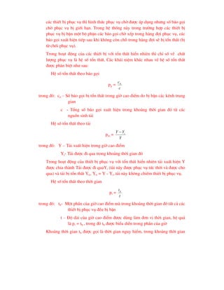 c¸c thiÕt bÞ phôc vô th× h×nh thøc phôc vô chê ®-îc ¸p dông nh-ng sè b¸o gäi
chê phôc vô bÞ giíi h¹n. Trong hÖ thèng nµy trong tr-êng hîp c¸c thiÕt bÞ
phôc vô bÞ bËn mét bé phËn c¸c b¸o gäi chê xÕp trong hµng ®îi phôc vô, c¸c
b¸o gäi xuÊt hiÖn tiÕp sau khi kh«ng cßn chç trong hµng ®îi sÏ bÞ tæn thÊt (bÞ
tõ chèi phôc vô).
Trong ho¹t ®éng cña c¸c thiÕt bÞ víi tæn thÊt hiÓn nhiªn th× chØ sè vÒ chÊt
l-îng phôc vô lµ hÖ sè tæn thÊt. C¸c kh¸i niÖm kh¸c nhau vÒ hÖ sè tæn thÊt
®-îc ph©n biÖt nh- sau:
HÖ sè tæn thÊt theo b¸o gäi
pg =
c
ctt
trong ®ã: ctt – Sè b¸o gäi bÞ tæn thÊt trong giê cao ®iÓm do bÞ bËn c¸c kªnh trung
gian
c - Tæng sè b¸o gäi xuÊt hiÖn trong kho¶ng thêi gian ®ã tõ c¸c
nguån sinh t¶i
HÖ sè tæn thÊt theo t¶i
pm =
Y
Y
Y i

trong ®ã: Y – T¶i xuÊt hiÖn trong giê cao ®iÓm
Yi- T¶i ®-îc ®i qua trong kho¶ng thêi gian ®ã
Trong ho¹t ®éng cña thiÕt bÞ phôc vô víi tæn thÊt hiÓn nhiªn t¶i xuÊt hiÖn Y
®-îc chia thµnh T¶i ®-îc ®i quaYi (t¶i nµy ®-îc phôc vô tøc thêi vµ ®-îc cho
qua) vµ t¶i bÞ tæn thÊt Ytt, Ytt = Y - Yi, t¶i nµy kh«ng chiÕm thiÕt bÞ phôc vô.
HÖ sè tæn thÊt theo thêi gian
pt =
t
tb
trong ®ã: tb- Mét phÇn cña giê cao ®iÓm mµ trong kho¶ng thêi gian ®ã tÊt c¶ c¸c
thiÕt bÞ phôc vô ®Òu bÞ bËn
t – §é dµi cña giê cao ®iÓm ®-îc dïng lµm ®¬n vÞ thêi gian, hÖ qu¶
lµ pt = tb , trong ®ã tb ®-îc biÓu diÔn trong phÇn cña giê
Kho¶ng thêi gian tb ®-îc gäi lµ thêi gian nguy hiÓm, trong kho¶ng thêi gian
 