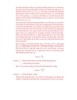 ®ã cã thÓ xuÊt hiÖn c¸c b¸o gäi mµ chóng sÏ kh«ng ®-îc phôc vô. Khi tån t¹i
dßng b¸o gäi ®¬n gian nhÊt (nghÜa lµ trong ®a sè tr-êng hîp gÆp trong kü
thuËt ®iÖn tho¹i) cã thÓ coi pi = pg = pt. Tuy nhiªn, trong mét sè tr-êng hîp
®¼ng thøc nµy bÞ ph¸ vì. §¬n cö, khi sè nguån t¶i nhá pg < pt , khi ho¹t ®éng
víi c¸c b¸o gäi lÆp pg > pt. Sau nµy nÕu kh«ng cã c¸c tho¶ thuËn ®Æc biÖt
chóng ta sÏ ký hiÖu hÖ sè tæn thÊt b»ng ký tù p vµ coi gi¸ trÞ cña nã lµ b»ng
nhau cho c¶ pi, pg, vµ pt.
T¶i mµ mét chïm kªnh nµo ®ã kh«ng thÓ phôc vô do bÞ bËn tÊt c¶ c¸c kªnh sÏ
lµ t¶i d- ®èi víi chïm kªnh ®ã. Trong mét sè tr-êng hîp nã cã thÓ ®-îc phôc
vô bëi mét chïm kªnh kh¸c mµ nã ®-îc gäi lµ ®-êng vßng trong mèi quan hÖ
víi chïm kªnh tr-íc. Nh- thÕ t¶i d- ®èi víi chïm kªnh ®· cho kh«ng ph¶i
lu«n bÞ tæn thÊt ®èi víi c¸c nguån sinh t¶i. C¸c b¸o gäi bÞ tæn thÊt ®èi víi c¸c
nguån sinh t¶i cã ý nghÜa thùc sù, sè l-îng cña chóng cã thÓ ®o ®Õm ®-îc.
ChÝnh kh¸i niÖm tæn thÊt t¶i cã ý nghÜa t-îng tr-ng, bëi v× nÕu mét sè b¸o
gäi ®· kh«ng ®-îc phôc vô th× thêi gian chiÕm c¸c thiÕt bÞ phôc vô bëi mçi
b¸o gäi ®ã còng kh«ng thÓ ®o ®-îc vµ quy -íc chÊp nhËn b»ng thêi gian
chiÕm trung b×nh.
Khi ho¹t ®éng víi tæn thÊt h×nh thøc hoÆc cã chê th× c¸c chØ sè chÊt l-îng
phôc vô lµ Hµm ph©n bè ®é dµi chê vµ Thêi gian chê phôc vô trung b×nh.
Ph©n bè ®é dµi chê  ®-îc ®Æc tr-ng bëi c¸c x¸c suÊt chê phôc vô l©u qu¸
mét thêi gian t cho tr-íc: P(t). ý nghÜa vËt lý cña c¸c x¸c suÊt nµy cã thÓ
®-îc thÓ hiÖn qua biÓu thøc sau:
P(t) =
c
cct
trong ®ã: cct – Sè b¸o gäi chê phôc vô l©u h¬n mét kho¶ng thêi gian t
c - Tæng sè b¸o gäi xuÊt hiÖn
Khi t = 0 x¸c suÊt nµy ®-îc gäi lµ hÖ sè tæn thÊt h×nh thøc vµ b»ng:
P(0) =
c
c
c 0

trong ®ã: c0 – Sè b¸o gäi phôc vô ngay
Thêi gian ®îi trung b×nh ®-îc xem xÐt hoÆc lµ trong quan hÖ c¸c b¸o gäi mµ
sù phôc vô chóng ®· bÞ gi÷ chËm hoÆc lµ trong quan hÖ víi tÊt c¶ c¸c b¸o gäi.
 