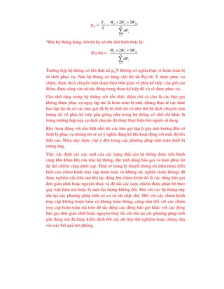 pm =




 10
1
10
9
8 3
2
i
i
tt
iW
W
W
W
Y
Y
*Khi hÖ thèng hµng chê th× hÖ sè tæn thÊt h×nh thøc lµ:
P(>0) =




10
1
10
9
8 3
2
i
i
iW
W
W
W
Tr-êng hîp hÖ thèng cã tæn thÊt t¶i pmY kh«ng cã nghÜa thùc v× hoµn toµn bÞ
tõ chèi phôc vô. NÕu hÖ thèng cã hµng chê th× t¶i P(>0) Y ®-îc phôc vô
chËm, ®-îc dÞch chuyÓn mét ®o¹n theo thêi gian vÒ phÝa kÕ tiÕp cña giê cao
®iÓm, ®-îc céng vµo t¶i t¸c ®éng trong ®o¹n kÕ tiÕp ®ã vµ sÏ ®-îc phôc vô.
CÇn nhí r»ng trong hÖ thèng víi tæn thÊt, thËm chÝ c¶ cho lµ c¸c b¸o gäi
kh«ng ®-îc phôc vô ngay lËp tøc lµ hoµn toµn bÞ mÊt, nh-ng thùc tÕ c¸c thuª
bao lÆp l¹i ®a sè c¸c b¸o gäi ®· bÞ tõ chèi ®ã vµ nh- thÕ ®· dÞch chuyÓn mét
l-îng t¶i vÒ phÝa kÕ tiÕp gÇn gièng nh- trong hÖ thèng cã chê chØ kh¸c lµ
trong tr-êng hîp nµy sù dÞch chuyÓn ®ã ®-îc thùc hiÖn bëi ng-êi sö dông.
Khi ho¹t ®éng víi tæn thÊt nhá th× c¸c b¸o gäi lÆp Ýt g©y ¶nh h-ëng ®Õn sè
thiÕt bÞ phôc vô nh-ng nã sÏ cã ý nghÜa ®¸ng kÓ khi ho¹t ®éng víi møc ®é tæn
thÊt cao. §iÒu nµy ®-îc chó ý ®Õn trong c¸c ph-¬ng ph¸p tÝnh to¸n thiÕt bÞ
t-¬ng øng.
ViÖc x¸c ®Þnh c¸c x¸c suÊt cña c¸c tr¹ng th¸i cña hÖ thèng ®-îc tiÕn hµnh
cµng khã kh¨n khi cÊu tróc hÖ thèng, ®Æc tÝnh dßng b¸o gäi vµ hµm ph©n bè
®é dµi chiÕm cµng phøc t¹p. Thùc tÕ trong lý thuyÕt th«ng tin ®iÖn tho¹i diÔn
biÕn cña chïm kªnh truy cËp hoµn toµn vµ kh«ng t¾c nghÏn (toµn th«ng) ®·
®-îc nghiªn cøu kh¸ s©u khi t¸c ®éng lªn chïm kªnh ®ã lµ c¸c dßng b¸o gäi
®¬n gi¶n nhÊt hoÆc nguyªn thuû vµ ®é dµi c¸c cuéc chiÕm ®-îc ph©n bè theo
quy luËt hµm mò hoÆc lµ mét ®¹i l-îng kh«ng ®æi. §èi víi c¸c hÖ thèng nµy
tån t¹i c¸c ph-¬ng ph¸p tÝnh cã c¬ së rÊt chÆt chÏ. §èi víi c¸c chïm kªnh
truy cËp kh«ng hoµn toµn vµ kh«ng toµn th«ng, còng nh- ®èi víi c¸c chïm
truy cËp hoµn toµn mµ trªn ®ã t¸c ®éng c¸c dßng b¸o gäi kh¸c víi c¸c dßng
b¸o gäi ®¬n gi¶n nhÊt hoÆc nguyªn thuû th× chØ tån t¹i c¸c ph-¬ng ph¸p tÝnh
gÇn ®óng mµ ®· ®-îc kiÓm ®Þnh bëi c¸c d÷ liÖu thö nghiÖm hoÆc chóng dùa
vµo c¸c kÕt qu¶ m« pháng.
 