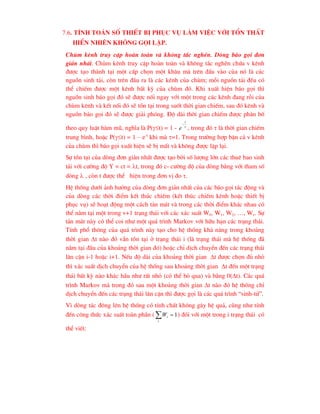 7.6. TÝnh to¸n sè thiÕt bÞ phôc vô lµm viÖc víi tæn thÊt
hiÓn nhiªn kh«ng gäi lÆp.
Chïm kªnh truy cËp hoµn toµn vµ kh«ng t¾c nghÏn. Dßng b¸o gäi ®¬n
gi¶n nhÊt. Chïm kªnh truy cËp hoµn toµn vµ kh«ng t¾c nghÏn chøa v kªnh
®-îc t¹o thµnh t¹i mét cÊp chän mét kh©u mµ trªn ®Çu vµo cña nã lµ c¸c
nguån sinh t¶i, cßn trªn ®Çu ra lµ c¸c kªnh cña chïm; mçi nguån t¶i ®Òu cã
thÓ chiÕm ®-îc mét kªnh bÊt kú cña chïm ®ã. Khi xuÊt hiÖn b¸o gäi th×
nguån sinh b¸o gäi ®ã sÏ ®-îc nèi ngay víi mét trong c¸c kªnh ®ang rçi cña
chïm kªnh vµ kÕt nèi ®ã sÏ tån t¹i trong suèt thêi gian chiÕm, sau ®ã kªnh vµ
nguån b¸o gäi ®ã sÏ ®-îc gi¶i phãng. §é dµi thêi gian chiÕm ®-îc ph©n bè
theo quy luËt hµm mò, nghÜa lµ P(t) = 1 - 
t
e

, trong ®ã  lµ thêi gian chiÕm
trung b×nh, hoÆc P(t) = 1 – e-t
khi mµ =1. Trong tr-êng hîp bËn c¶ v kªnh
cña chïm th× b¸o gäi xuÊt hiÖn sÏ bÞ mÊt vµ kh«ng ®-îc lÆp l¹i.
Sù tån t¹i cña dßng ®¬n gi¶n nhÊt ®-îc t¹o bëi sè l-îng lín c¸c thuª bao sinh
t¶i víi c-êng ®é Y = ct = t, trong ®ã c- c-êng ®é cña dßng b»ng víi tham sè
dßng  , cßn t ®-îc thÓ hiÖn trong ®¬n vÞ ®o .
HÖ thèng d-íi ¶nh h-ëng cña dßng ®¬n gi¶n nhÊt cña c¸c b¸o gäi t¸c ®éng vµ
cña dßng c¸c thêi ®iÓm kÕt thóc chiÕm (kÕt thóc chiÕm kªnh hoÆc thiÕt bÞ
phôc vô) sÏ ho¹t ®éng mét c¸ch t¶n m¸t vµ trong c¸c thêi ®iÓm kh¸c nhau cã
thÓ n»m t¹i mét trong v+1 tr¹ng th¸i víi c¸c x¸c suÊt W0, W1, W2, …, Wv. Sù
t¶n m¸t nµy cã thÓ coi nh- mét qu¸ tr×nh Markov víi h÷u h¹n c¸c tr¹ng th¸i.
TÝnh phæ th«ng cña qu¸ tr×nh nµy t¹o cho hÖ thèng kh¶ n¨ng trong kho¶ng
thêi gian t nµo ®ã vÉn tån t¹i ë tr¹ng th¸i i (lµ tr¹ng th¸i mµ hÖ thèng ®·
n»m t¹i ®Çu cña kho¶ng thêi gian ®ã) hoÆc chØ dÞch chuyÓn ®Õn c¸c tr¹ng th¸i
l©n cËn i-1 hoÆc i+1. NÕu ®é dµi cña kho¶ng thêi gian t ®-îc chän ®ñ nhá
th× x¸c suÊt dÞch chuyÓn cña hÖ thèng sau kho¶ng thêi gian t ®Õn mét tr¹ng
th¸i bÊt kú nµo kh¸c hÇu nh- rÊt nhá (cã thÓ bá qua) vµ b»ng 0(t). C¸c qu¸
tr×nh Markov mµ trong ®ã sau mét kho¶ng thêi gian t nµo ®ã hÖ thèng chØ
dÞch chuyÓn ®Õn c¸c tr¹ng th¸i l©n cËn th× ®-îc gäi lµ c¸c qu¸ tr×nh “sinh-tö”.
V× dßng t¸c ®«ng lªn hÖ thèng cã tÝnh chÊt kh«ng g©y hÖ qu¶, còng nh- tÝnh
®Õn c«ng thøc x¸c suÊt toµn phÇn ( 1


i
i
W ) ®èi víi mét trong i tr¹ng th¸i cã
thÓ viÕt:
 