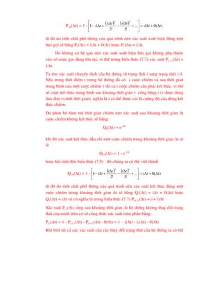 P>0(t) = 1 -
    )
(
0
...
!
3
!
2
1
3
2
t
t
t
t
t 















 



tõ ®ã do tÝnh chÊt phæ th«ng cña qu¸ tr×nh nªn x¸c suÊt xuÊt hiÖn ®óng mét
b¸o gäi sÏ b»ng P1(t) = t + 0(t) hoÆc P1(t)  t.
Do kh«ng cã hÖ qu¶ nªn x¸c suÊt xuÊt hiÖn b¸o gäi kh«ng phô thuéc
vµo sè cuéc gäi ®ang tån t¹i, v× thÕ trong biÓu thøc (7.7) x¸c suÊt Pi-1,i(t) 
t.
Ta t×m x¸c suÊt chuyÓn dÞch cña hÖ thèng tõ tr¹ng th¸i i sang tr¹ng th¸i i-1.
NÕu trong thêi ®iÓm t trong hÖ thèng ®· cã i cuéc chiÕm vµ sau thêi gian
trung b×nh cña mét cuéc chiÕm  th× c¶ i cuéc chiÕm cÇn ph¶i kÕt thóc, v× thÕ
sè cuéc kÕt thóc trung b×nh sau kho¶ng thêi gian  còng b»ng i ( ®-îc dïng
lµm ®¬n vÞ tÝnh thêi gian), nghÜa lµ i cã thÓ ®-îc coi lµ c-êng ®é cña dßng kÕt
thóc chiÕm.
Do ph©n bè hµm mò thêi gian chiÕm nªn x¸c suÊt sau kho¶ng thêi gian t
cuéc chiÕm kh«ng kÕt thóc sÏ b»ng:
Q0(t) = e-it
khi ®ã x¸c suÊt kÕt thóc dÉu chØ mét cuéc chiÕm trong kho¶ng thêi gian t sÏ
lµ
Q>0(t) = 1 - e-it
hoÆc khi tÝnh ®Õn biÓu thøc (7.8) th× chóng ta cã thÓ viÕt thµnh
Q>0(t) = 1 -
    )
(
0
...
!
3
!
2
1
3
2
t
t
i
t
i
t
i
t
i 
















tõ ®ã do tÝnh chÊt phæ th«ng cña qu¸ tr×nh nªn x¸c suÊt kÕt thóc ®óng mét
cuéc chiÕm trong kho¶ng thêi gian t sÏ b»ng Q1(t) = it + 0(t) hoÆc
Q1(t)  it vµ cã nghÜa lµ trong biÓu thøc (7.7) Pi+1,i(t)  (i+1)t
X¸c suÊt Pi,i(t) r»ng sau kho¶ng thêi gian t hÖ thèng kh«ng thay ®æi tr¹ng
th¸i cña m×nh trªn c¬ së c«ng thøc x¸c suÊt toµn phÇn b»ng:
Pi,i(t) = 1 - Pi,i-1(t) - Pi,i+1(t) - 0(t) = 1 – i(t) - (t) - 0(t)
Khi biÕt tÊt c¶ c¸c x¸c suÊt cña c¸c th©y ®æi tr¹ng th¸i cña hÖ thèng ta cã thÓ
 