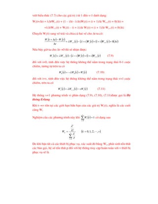 viÕt biÓu thøc (7.7) cho c¸c gi¸ trÞ i tõ 1 ®Õn v-1 d-íi d¹ng:
Wi(t+t) = tWi-1(t) + (1 – it - t)Wi(t) + (i + 1)t Wi+1(t) + 0(t) =
=tWi-1(t) + Wi(t) – (i + )t Wi(t) + (i + 1)t Wi+1(t) + 0(t)
ChuyÓn Wi(t) sang vÕ tr¸i vµ chia c¶ hai vÕ cho t ta cã:
   
           
t
t
W
i
t
W
i
t
W
t
t
W
t
t
W
i
i
i
i
i












 0
1 1
1 

NÕu b©y giê ta cho t0 th× sÏ nhËn ®-îc:
           
t
W
i
t
W
i
t
W
t
W i
i
i
i 1
1
'
1 
 



 
 (7.9)
®èi víi i=0, tÝnh ®Õn viÖc hÖ thèng kh«ng thÓ n»m trong tr¹ng th¸i 0-1 cuéc
chiÕm, t-¬ng tù trªn ta cã
     
t
W
t
W
t
W 1
0
'
0 

  (7.10)
®èi víi i=v, tÝnh ®Õn viÖc hÖ thèng kh«ng thÓ n»m trong tr¹ng th¸i v+1 cuéc
chiÕm, trªn ta cã
     
t
vW
t
W
t
W v
v
v 
 1
'
 (7.11)
HÖ thèng v+1 ph-¬ng tr×nh vi ph©n d¹ng (7.9), (7.10), (7.11)®-îc gäi lµ HÖ
thèng Erlang
Khi t tån t¹i c¸c giíi h¹n h÷u h¹n cña c¸c gi¸ trÞ Wi(t), nghÜa lµ c¸c cuèi
cïng Wi
NghiÖm cña c¸c ph-¬ng tr×nh nµy khi   1
0



t
W
v
i
i cã d¹ng sau
 
v
k
i
k
W v
i
i
k
k ,
,
2
,
1
,
0
!
!
0







Do khi bËn tÊt c¶ c¸c thiÕt bÞ phôc vô, x¸c suÊt ®ã b»ng Wv, ph¸t sinh tæn thÊt
c¸c b¸o gäi, hÖ sè tæn thÊt p ®èi víi hÖ thèng truy cËp hoµn toµn víi v thiÕt bÞ
phôc vô sÏ lµ
 