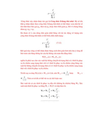 

 v
i
i
v
i
v
p
0 !
!


C«ng thøc nµy nhËn ®-îc tªn gäi lµ C«ng thøc Erlang thø nhÊt. HÖ sè tæn
thÊt p nhËn ®-îc theo c«ng thøc Erlang thø nhÊt cã thÓ ®-îc xem nh- hÖ sè
tæn thÊt theo b¸o gäi pg, theo t¶i pm hoÆc theo thêi gian pt, bëi v× chóng b»ng
nhau pg= pm = pt.
Do tham sè  cña dßng ®¬n gi¶n nhÊt b»ng víi t¶i t¸c ®éng vÒ l-îng nªn
c«ng thøc Erlang thø nhÊt cã thÓ biÓu diÔn d-íi d¹ng:


 v
i
i
v
i
Y
v
Y
p
0 !
! (7.12)
KÕt qu¶ nµy còng cã thÓ nhËn ®-îc b»ng c¸ch ®¬n gi¶n h¬n nÕu l-u ý r»ng ®Ó
b¶o toµn c©n b»ng thèng kª cña hÖ thèng cÇn tu©n thñ ®¼ng thøc:
WiPi,i+1(t) = Wi+1Pi+1,i(t)
nghÜa lµ ph¶i sao cho x¸c suÊt hÖ thèng chuyÓn tõ tr¹ng th¸i cã i thiÕt bÞ phôc
vô bÞ chiÕm sang tr¹ng th¸i víi i+1 thiÕt bÞ phôc vô bÞ chiÕm còng b»ng x¸c
suÊt hÖ thèng chuyÓn tõ tr¹ng th¸i cã i+1 thiÕt bÞ phôc vô bÞ chiÕm sang tr¹ng
th¸i víi i thiÕt bÞ phôc vô bÞ chiÕm.
Tõ ®ã suy ra r»ng Wi(t) = Wi+1(i+1)t, nªn Wi+1 =
1

i
Wi

hoÆc Wi+1 =
1

i
Y
Wi . Trªn c¬ së ®ã cã thÓ rót ra c¸c kÕt luËn sau:
X¸c suÊt tÊt c¶ c¸c thiÕt bÞ phôc vô ®Òu rçi (kh«ng bÞ chiÕm) b»ng W0. X¸c
suÊt mét thiÕt bÞ phôc vô b»ng W1 = W0Y vµ tiÕp theo lµ:
w2 = w1.
2
Y
= w0.
2
2
Y
,
w3 = w2.
3
Y
= w0.
!
3
3
Y
,
………………………
 