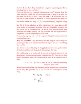 C¸c biÓu ®å phô thuéc ®-îc x¸c ®Þnh theo c«ng thøc nµy th-êng ®-îc ®-a ra
d-íi d¹ng biÓu thÞ nh- trªn h×nh 8
Trong c¸c tÝnh to¸n theo c«ng thøc Erlang nªn nhí r»ng Y lµ t¶i t¸c ®éng. Bëi
v× khi ho¹t ®éng víi tæn thÊt hiÓn nhiªn th-êng x¶y ra lµ chØ cã t¶i th«ng (t¶i
®-îc phôc vô, t¶i ®-îc ®i qua) Yi ®-îc biÕt tr-íc vµ cã thÓ ®o ®-îc nªn khi
tÝnh to¸n sè kªnh cÇn thiÕt ®Ó truyÒn t¶i Yi khi c¸c gi¸ trÞ tæn thÊt p th× ®Çu
tiªn cÇn x¸c ®Þnh t¶i t¸c ®éng Y=
p
Yi

1
sau ®ã míi sö dông c«ng thøc Erlang
nµy. C¸c ®å thÞ tÝnh to¸n ®-îc t¹i nhiÒu gi¸ trÞ p ®-îc x©y dùng vµ cho c¶ ®èi
víi yi. Chóng cã d¹ng ®-êng cong ®-îc chØ ra trªn h×nh 8 b»ng c¸c ®-êng ®øt
nÐt. Khi c¸c gi¸ trÞ tæn thÊt nhá sù chÕ ho¸ t¶i th«ng thay cho t¶i t¸c ®éng
kh«ng g©y ¶nh h-ëng ®¸ng kÓ, cßn khi gi¸ trÞ tæn thÊt lín sÏ g©y ra sai sè
®¸ng kÓ khi x¸c ®Þnh dung l-îng cña chïm kªnh.
Trong tr-êng hîp nµy, nÕu v th× c«ng thøc Erlang thø nhÊt chuyÓn thµnh
c«ng thøc Puassona.
Dßng b¸o gäi s¬ khai. C«ng thøc Erlang thø nhÊt ®óng chØ víi c¸c dßng b¸o
gäi ®¬n gi¶n nhÊt nhËn ®-îc tõ mét nhãm c¸c nguån sinh t¶i víi sè l-îng
thuª bao lín.
Khi sè thuª bao h¹n chÕ c-êng ®é dßng phô thuéc vµo sè c¸c nguån sinh t¶i
®· bËn lµm xuÊt hiÖn d-íi d¹ng cña hÖ thèng hÖ qu¶ ®¬n gi¶n.
§èi víi hÖ thèng cã sè nguån sinh t¶i h¹n chÕ N cho tr-íc tham sè  cña
dßng b¸o gäi ph¸t sinh tõ mçi nguån ch-a bËn (cßn rçi). Tham sè cña dßng
b¸o gäi ph¸t sinh tõ nhãm víi N nguån sinh t¶i, trong ®ã cã i nguån ®· bËn sÏ
b»ng:
i = (N - i) , (0  i  v), trong ®ã v lµ sè kªnh cña chïm (dung
l-îng cña chïm kªnh)
Ph©n tÝch hÖ thèng ®ã ®-îc tiÕn hµnh b»ng ph-¬ng ph¸p ®· ®-îc xem xÐt trªn
®èi víi dßng ®¬n gi¶n nhÊt cho ra c¸c x¸c suÊt cña c¸c tr¹ng th¸i cña hÖ
thèng :
Wi = 0
W
C i
i
N (i  1),


 v
i
i
i
N
C
W
0
0
1

 