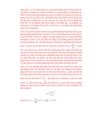 m¹ch phôc vô c¸c nhãm kªnh truy cËp kh«ng hoµn toµn víi kh¶ n¨ng truy
cËp D th× sè tr¹ng th¸i cã thÓ rÊt lín bëi v× nã phô thuéc vµo ph©n bè c¸c
kªnh bÞ chiÕm trong mçi nhãm con trong sè g nhãm con ®· t¹o nªn nhãm c¸c
nguån sinh t¶i cña nhãm truy cËp kh«ng hoµn toµn. Ph©n tÝch hÖ thèng nh-
thÕ dùa trªn sù ®¸nh gi¸ c¸c x¸c suÊt cña c¸c tr¹ng th¸i cña hÖ thèng tiÕn
hµnh ®èi víi hÖ ph-¬ng tr×nh nh×n chung lµ rÊt phøc t¹p mµ nghiÖm cña
chóng thùc tÕ lµ kh«ng tån t¹i ®èi víi sè lín vnn c¸c kªnh truy cËp kh«ng
hoµn toµn, kh«ng kho¸.
V× lý do nµy ®Ó tÝnh to¸n sè kªnh truy cËp kh«ng hoµn toµn ®-îc sö dông c¸c
ph-¬ng ph¸p gÇn ®óng dùa trªn mét sè c¸c c¬ së lý thuyÕt h¹n chÕ c¸c gi¸ trÞ
cã thÓ sè kªnh vµ trªn c¸c nghiªn cøu thùc nghiÖm cña c¸c m¹ng ®iÖn tho¹i
hiÖn hµnh vµ trªn c¶ c¸c m« h×nh cña chóng. C¸c ph-¬ng ph¸p ®ã ®¶m b¶o
c¸c kÕt qu¶ kh¸ tin cËy, nÕu khi l¾p dÆt c¸c kªnh truy cËp kh«ng hoµn toµn sö
dông s¬ ®å tèi -u t¹o nÒn bëi viÖc chän lùa sè nhãm con (g 
D
vnn
2
) vµ dùa
trªn viÖc ph©n bæ c¸c chïm kªnh theo h-íng däc theo tr-êng tiÕp ®iÓm t¹o
nªn cÊu tróc bËc thang hoÆc cÊu tróc ®ång ®Òu. CÊu tróc bËc thang cho phÐp
sö dông c¸c kªnh cña chïm truy cËp kh«ng hoµn toµn tèt h¬n ®«i chót so víi
c¸c tróc ®ång ®Òu, tuy nhiªn, c¸c tÝnh to¸n ®èi víi chóng ®-îc tiÕn hµnh
gièng nhau v× c¸c cÊu tróc nµy vÉn ch-a ®-îc nghiªn cøu mét c¸ch thÊu ®¸o
vµ ch-a thiÕt kÕ c¸c ph-¬ng ph¸p tÝnh to¸n riªng dµnh cho tõng cÊu tróc.
Trªn c¬ së cña ph-¬ng ph¸p phæ biÕn nhÊt tÝnh to¸n sè kªnh cña chïm truy
cËp kh«ng hoµn toµn ®· ®-a ra mét vµi suy luËn sau. Erlang ®Ò ra ph-¬ng
ph¸p tÝnh to¸n rót gän dùa trªn c¬ së lµ nÕu chïm chøa vnn kªnh, mµ trªn ®ã
t¸c ®éng dßng b¸o gäi ®¬n gi¶n nhÊt, cho qua víi tæn thÊt p trªn t¶i Yi th× t¶i
®-îc cho bëi mçi kªnh sÏ lµ
nn
i
v
Y
. ®¹i l-îng nµy cã thÓ ®-îc coi nh- x¸c suÊt
chiÕm cña mçi kªnh trong chïm ®ã. Khi ®ã x¸c suÊt chiÕm D cña nhøng
®-êng x¸c ®Þnh mµ mçi nguån sinh t¶i ®Òu coa thÓ truy cËp sÏ thÓ hiÖn tæn
thÊt, nghÜa lµ:
p =
D
nn
i
v
Y








tõ ®ã suy ra
D
i
nn
p
Y
v  vµ D
nn
i p
v
Y  (7.13)
 