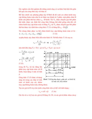 C¸c nghiªn cøu thö nghiÖm ®· chøng minh r»ng cã sù kh¸c biÖt kh¸ lín gi÷a
kÕt qu¶ cña c«ng thøc nµy víi thùc tÕ.
§Ó lµm chÝnh x¸c ph-¬ng ph¸p nµy O’Dell ®· ®Ò xuÊt coi chïm kªnh truy
cËp kh«ng hoµn toµn nh- lµ nã ®-îc t¹o thµnh tõ 2 phÇn: mét phÇn chøa D
kªnh cßn phÇn thø hai chøa vnn - D kªnh. T¶i Yi1 ®-îc chuyÓn qua bëi phÇn
thø nhÊt, ®-îc x¸c ®Þnh bëi c«ng thøc Erlang thø nhÊt gièng nh- ®èi víi
chïm kªnh truy cËp hoµn toµn vµ b»ng YiD, t¶i Yi2 ®-îc chuyÓn qua bëi phÇn
thø hai ®-îc x¸c ®Þnh theo c«ng thøc (7.13) vµ b»ng D(vnn – D) D p
T¶i chung ®-îc phôc vô bëi chïm kªnh truy cËp kh«ng hoµn toµn sÏ lµ :
  p
nn
iD
i
i
i p
D
v
Y
Y
Y
Y §
2
1 



 (7.14)
sù phô thuéc nµy ®-îc biÓu diÔn trªn h×nh 10. Tõ biÓu thøc (7.14) suy ra:
,
D
nn
iD
i
D
iD
i
nn
D
v
Y
Y
p
D
p
Y
Y
v 












 vµ
nÕu tÝnh ®Õn r»ng Yi = Y(1 - p) vµ YiD = YD(1 - p), ta cã
  D
Y
Y
p
p
v D
D




1
  
D
nn
D
D
v
Y
Y
p
p 









1
(7.15)
trong ®ã YD- t¶i t¸c ®éng lªn
phÇn truy cËp hoµn toµn víi D
kªnh, ho¹t ®éng ë møc tæ thÊt
p.
C«ng thøc (7.15) ®-îc sö dông
réng r·i trong c¸c thùc tÕ tÝnh
to¸n sè kªnh cña c¸c nhãm
truy cËp kh«ng hoµn toµn, kh«ng kho¸.
T¹i c¸c gi¸ trÞ D vµ p cho tr-íc c«ng thøc trªn cã thÓ viÕt d-íi d¹ng :
vnn = Y +  (7.16)
C¸c hÖ sè  vµ  t¹i c¸c gi¸ trÞ D b»ng 10, 20, vµ c¸c gi¸ trÞ kh¸c nhau cña p
0
10
20
30
40
v
Yi0 Yi-Yi0
YiD Yi-YiD
Yi
p = 0.01 D=20
V
nn
V
nD
10 20 30
Yi Erl
H×nh 7.10 Sù phô thuéc gi÷a t¶i, sè thiÕt bÞ
vµ møc ®é chia nhãm
 