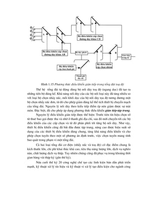 ThÕ hÖ tæng ®µi tù ®éng dïng bé nèi d©y to¹ ®é (ngang däc) ®· t¹o ra
nh÷ng tiÕn bé ®¸ng kÓ. Kh¶ n¨ng nèi d©y cña c¸c bé nèi lo¹i nµy ®· t¨ng nhiÒu so
víi lo¹i bé chän nh¶y nÊc, mçi khèi däc cña bé nèi d©y täa ®é t-¬ng ®-¬ng mét
bé chän nhÈy nÊc ®¬n, tõ ®ã cho phÐp gi¶m ®¸ng kÓ thÓ tÝch thiÕt bÞ chuyÓn m¹ch
cña tæng ®µi. Nguyªn lý nèi d©y theo kiÓu tiÕp ®iÓm Ðp nªn gi¶m ®-îc sù mµi
mßn. §Æc biÖt, ®· cho phÐp ¸p dông ph-¬ng thøc ®iÒu khiÓn gi¸n tiÕp-tËp trung.
Nguyªn lý ®iÒu khiÓn gi¸n tiÕp ®-îc thÓ hiÖn: Tr-íc tiªn tÝn hiÖu chän sè
tõ thuª bao gäi ®-îc thu vµ nhí ë thanh ghi ®Þa chØ, sau ®ã míi chuyÓn tíi c¸c bé
®iÒu khiÓn cña c¸c cÊp chän vµ tõ ®ã ph©n phèi tíi tõng bé nèi d©y. Nh- vËy,
thiÕt bÞ ®iÒu khiÓn còng ®· b¾t ®Çu ®-îc tËp trung, n©ng cao ®-îc hiÖu suÊt sö
dông cña c¸c thiÕt bÞ ®iÒu khiÓn dïng chung, t¨ng kh¶ n¨ng ®iÒu khiÓn vµ cho
phÐp chän tuyÕn theo mét sè ph-¬ng ¸n ®Þnh tr-íc, viÖc chän tuyÕn mang tÝnh
bao qu¸t trong ph¹m vi mét tæng ®µi.
C¶ hai lo¹i tæng ®µi c¬ ®iÖn (nhÈy nÊc vµ to¹ ®é) cã ®Æc ®iÓm chung lµ
kÝch th-íc lín, chi phÝ khai th¸c kh¸ cao, tiªu thô n¨ng l-îng lín, dÞch vô nghÌo
nµn, chÊt l-îng dÞch vô thÊp. Tuy nhiªn chóng còng ®· phôc vô trong kho¶ng thêi
gian hµng vµi thËp kû (gÇn thÕ kû).
Nöa cuèi thÕ kû 20 c«ng nghÖ chÕ t¹o c¸c linh kiÖn b¸n dÉn ph¸t triÓn
m¹nh, kü thuËt xö lý tÝn hiÖu vµ kü thuËt vi xö lý t¹o ®iÒu kiÖn cho ngµnh c«ng




Bé d©y phÝch
Bé ®iÒu khiÓn cÊp chän
®-êng d©y kh©u AB
Thanh ghi
®Þa chØ
Bé ®iÒu khiÓn
cÊp chän thanh ghi
Bé ®iÒu khiÓn
cÊp chän nhãm
Giao tiÕp
trung kÕ
Bé ®iÒu khiÓn cÊp chän
®-êng d©y kh©u CD
A B
C D
A
B
H×nh 1.15 Ph-¬ng thøc ®iÒu khiÓn gi¸n tiÕp trong tæng ®µi to¹ ®é
 