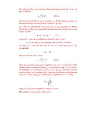 X¸c suÊt tæn thÊt p cã thÓ nhËn ®-îc b»ng c¸ch céng c¸c tÝch ®èi víi c¸c gi¸
trÞ x tõ 0 ®Õn m:




m
x
x
m
xG
W
p
0
(7.17)
BiÓu thøc nµy tÝnh ®Õn c¶ c¸c tæn thÊt b¸o gäi do bËn ®-êng cña chïm cã
kho¸ vµ c¶ tæn thÊt bªn trong (tæn thÊt néi) trªn cÊp chän.
L-u ý ®Õn viÖc trªn cÊp chän nhãm sè nguån b¸o gäi trong nhãm con kh«ng
lín Iakobeis ®· dïng qui luËt ph©n bè Becnully ®èi víi sè c¸c bé chän kh©u B
bÞ bËn, nghÜa lµ:
  i
m
a
i
a
i
m
i y
y
C
R


 1 (7.18)
trong ®ã Ri – x¸c suÊt trong kh©u B cã ®óng i bé chän bÞ bËn;
ya – t¶i t¸c ®éng tõ mçi mét trong n=m nguån t¶i cña kh©u A
khi ®ã t¹i i=x ta nhËn ®-îc biÓu thøc ®èi víi x¸c suÊt bËn ®ång thêi m-x bé
chän kh©u B:
x
m
a
x
m y
G 
 
thay vµo biÓu thøc (7.17), ta cã:




m
x
x
m
a
x y
W
p
0
(7.19)
C«ng thøc nµy ®-îc ¸p dông ®èi víi ph©n bè x¸c suÊt sè bé chän kh©u B bÞ
bËn kh¸c nhau theo qui luËt Becnully vµ luËt ph©n bè bÊt kú c¸c x¸c suÊt c¸c
®-êng bÞ bËn cña chïm Wx m¾c t¹i ®Çu ra cña cÊp chän nhãm. Do sè nguån
t¶i ®èi víi chïm xem xÐt th-êng lín vµ lín h¬n rÊt nhiÒu so víi sè ®-êng cña
chïm nªn Iakobeis dïng quy luËt Erlang ®èi víi ph©n bè c¸c x¸c suÊt Wx


 m
i
i
x
x
i
Y
x
Y
W
0 !
!
trong ®ã Y- tæng t¶i t¸c ®éng lªn m ®-êng cña chïm.
ThÕ gi¸ trÞ Wx vµo c«ng thøc (7.19), ta cã:
 
