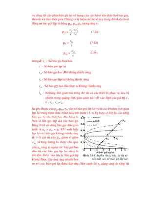 vô dßng ®ã cÇn ph©n biÖt gi¸ trÞ vÒ l-îng cña c¸c hÖ sè tæn thÊt theo b¸o gäi,
theo t¶i vµ theo thêi gian. Chóng ta ký hiÖu c¸c hÖ sè nµy trong ®iÒu kiÖn ho¹t
®éng cã b¸o gäi lÆp l¹i b»ng pgp, pmp, ptp t-¬ng øng vµ
pgp = "
'
"
'
c
c
c
c p
p


(7.24)
ptp =
t
tbc
(7.25)
pmp = '
'
c
cpc
(7.26)
trong ®ã c’
– Sè b¸o gäi ban ®Çu
c”
– Sè b¸o gäi lÆp l¹i
'
p
c - Sè b¸o gäi ban ®Çu kh«ng thµnh c«ng
"
p
c - Sè b¸o gäi lÆp l¹i kh«ng thµnh c«ng
'
pc
c - Sè b¸o gäi ban ®Çu thùc sù kh«ng thµnh c«ng
bc
t - Kho¶ng thêi gian mµ trong ®ã tÊt c¶ c¸c thiÕt bÞ phôc vô ®Òu bÞ
chiÕm trong qu·ng thêi gian quan s¸t t ®Ó x¸c ®Þnh c¸c gi¸ trÞ c’
,
c”
, '
p
c , "
p
c , '
pc
c .
Sù phô thuéc cña pgp, pmp, ptp vµo sè b¸o gäi lÆp l¹i vµ tõ c¸c kho¶ng th¬i gian
lÆp l¹i trung b×nh ®-îc minh ho¹ trªn h×nh 13. ta ký hiÖu sè lÆp l¹i cña tõng
b¸o gäi bÞ tæn thÊt ban ®Çu b»ng k.
NÕu sè lÇn gäi lÆp cña c¸c b¸o gäi
b»ng 0 th× cã dßng b¸o gäi ®¬n gi¶n
nhÊt vµ pg = pm = pt. Khi xuÊt hiÖn
lÆp l¹i c¸c b¸o gäi kh«ng thµnh c«ng
(k > 0) gi¸ trÞ cña pmp gi¶m v× gi¶m
'
pc
c vµ t¨ng l-îng t¶i ®-îc cho qua;
cßn pgp t¨ng v× ngo¹i c¸c b¸o gäi ban
®Çu th× c¸c b¸o gäi lÆp l¹i còng bÞ
tæn thÊt, thªm vµo ®ã c¸c b¸o gäi lÆp
kh«ng ®-îc ®¸p øng t¨ng nhanh h¬n
so víi c¸c b¸o gäi lÆp ®-îc ®¸p øng. Bªn c¹nh ®ã ptp còng t¨ng do tæng t¶i
p
pgp
pmp ptp
s=0.125
s=0.25
s= 
0.5
0.4
0.3
0.2
0.1
0 1 2 3 4 5 6 k
Sè b¸o gäi lÆp l¹i
H×nh 7.14. Sù phô thuéc cña c¸c hÖ sè
tæn thÊt vµo sè b¸o gäi lÆp l¹i
 