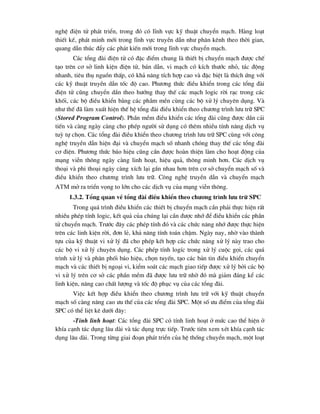 nghÖ ®iÖn tö ph¸t triÓn, trong ®ã cã lÜnh vùc kü thuËt chuyÓn m¹ch. Hµng lo¹t
thiÕt kÕ, ph¸t minh míi trong lÜnh vùc truyÒn dÉn nh- ph©n kªnh theo thêi gian,
quang dÉn thóc ®Èy c¸c ph¸t kiÕn míi trong lÜnh vùc chuyÓn m¹ch.
C¸c tæng ®µi ®iÖn tö cã ®Æc ®iÓm chung lµ thiÕt bÞ chuyÓn m¹ch ®-îc chÕ
t¹o trªn c¬ së linh kiÖn ®iÖn tö, b¸n dÉn, vi m¹ch cã kÝch th-íc nhá, t¸c ®éng
nhanh, tiªu thô nguån thÊp, cã kh¶ n¨ng tÝch hîp cao vµ ®Æc biÖt lµ thÝch øng víi
c¸c kü thuËt truyÒn dÉn tèc ®é cao. Ph-¬ng thøc ®iÒu khiÓn trong c¸c tæng ®µi
®iÖn tö còng chuyÓn dÇn theo h-íng thay thÕ c¸c m¹ch logic rêi r¹c trong c¸c
khèi, c¸c bé ®iÒu khiÓn b»ng c¸c phÇm mÒn cïng c¸c bé xö lý chuyªn dông. Vµ
nh- thÕ ®· lµm xuÊt hiÖn thÕ hÖ tæng ®µi ®iÒu khiÓn theo ch-¬ng tr×nh l-u tr÷ SPC
(Stored Program Control). PhÇn mÒm ®iÒu khiÓn c¸c tæng ®µi còng ®-îc dÇn c¶i
tiÕn vµ cµng ngµy cµng cho phÐp ng-êi sö dông cã thªm nhiÒu tÝnh n¨ng dÞch vô
tuú tù chän. C¸c tæng ®µi ®iÒu khiÓn theo ch-¬ng tr×nh l-u tr÷ SPC cïng víi c«ng
nghÖ truyÒn dÉn hiÖn ®¹i vµ chuyÓn m¹ch sè nhanh chãng thay thÕ c¸c tæng ®µi
c¬ ®iÖn. Ph-¬ng thøc b¸o hiÖu còng cÇn ®-îc hoµn thiÖn lµm cho ho¹t ®éng cña
m¹ng viÔn th«ng ngµy cµng linh ho¹t, hiÖu qu¶, th«ng minh h¬n. C¸c dÞch vô
tho¹i vµ phi tho¹i ngµy cµng xÝch l¹i gÇn nhau h¬n trªn c¬ së chuyÓn m¹ch sè vµ
®iÒu khiÓn theo ch-¬ng tr×nh l-u tr÷. C«ng nghÖ truyÒn dÉn vµ chuyÓn m¹ch
atm më ra triÓn väng to lín cho c¸c dÞch vô cña m¹ng viÔn th«ng.
1.3.2. Tæng quan vÒ tæng ®µi ®iÒu khiÓn theo ch-¬ng tr×nh l-u tr÷ SPC
Trong qu¸ tr×nh ®iÒu khiÓn c¸c thiÕt bÞ chuyÓn m¹ch cÇn ph¶i thùc hiÖn rÊt
nhiÒu phÐp tÝnh logic, kÕt qu¶ cña chóng l¹i cÇn ®-îc nhí ®Ó ®iÒu khiÓn c¸c phÇn
tö chuyÓn m¹ch. Tr-íc ®©y c¸c phÐp tÝnh ®ã vµ c¸c chøc n¨ng nhí ®-îc thùc hiÖn
trªn c¸c linh kiÖn rêi, ®¬n lÎ, kh¶ n¨ng tÝnh to¸n chËm. Ngµy nay, nhê vµo thµnh
tùu cña kü thuËt vi xö lý ®· cho phÐp kÕt hîp c¸c chøc n¨ng xö lý nµy trao cho
c¸c bé vi xö lý chuyªn dông. C¸c phÐp tÝnh logÝc trong xö lý cuéc gäi, c¸c qu¸
tr×nh xö lý vµ ph©n phèi b¸o hiÖu, chän tuyÕn, t¹o c¸c b¶n tin ®iÒu khiÓn chuyÓn
m¹ch vµ c¸c thiÕt bÞ ngo¹i vi, kiÓm so¸t c¸c m¹ch giao tiÕp ®-îc xö lý bëi c¸c bé
vi xö lý trªn c¬ së c¸c phÇn mÒm ®· ®-îc l-u tr÷ nhê ®ã mµ gi¶m ®¸ng kÓ c¸c
linh kiÖn, n©ng cao chÊt l-îng vµ tèc ®é phôc vô cña c¸c tæng ®µi.
ViÖc kÕt hîp ®iÒu khiÓn theo ch-¬ng tr×nh l-u tr÷ víi kü thuËt chuyÓn
m¹ch sè cµng n©ng cao -u thÕ cña c¸c tæng ®µi SPC. Mét sè -u ®iÓm cña tæng ®µi
SPC cã thÓ liÖt kª d-íi ®©y:
-TÝnh linh ho¹t: C¸c tæng ®µi SPC cã tÝnh linh ho¹t ë møc cao thÓ hiÖn ë
khÝa c¹nh t¸c dông l©u dµi vµ t¸c dông trùc tiÕp. Tr-íc tiªn xem xÐt khÝa c¹nh t¸c
dông l©u dµi. Trong tõng giai ®o¹n ph¸t triÓn cña hÖ thèng chuyÓn m¹ch, mét lo¹t
 