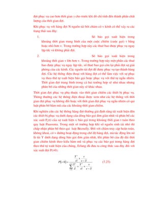 ®îi phôc vô cao h¬n thêi gian  cho tr-íc khi ®ã chØ tÝnh ®Õn thµnh phÇn chÊt
l-îng cña thêi gian ®îi.
Khi phôc vô víi hµng ®îi N nguån t¶i bëi chïm cã v kªnh cã thÓ x¶y ra c¸c
tr¹ng th¸i sau ®©y:
1. Sè b¸o gäi xuÊt hiÖn trong
kho¶ng thêi gian trung b×nh cña mét cuéc chiÕm (cuéc gäi)  b»ng
hoÆc nhá h¬n v. Trong tr-êng hîp nµy c¸c thuª bao ®-îc phôc vô ngay
lËp tøc vµ kh«ng ph¶i ®îi.
2. Sè b¸o gäi xuÊt hiÖn trong
kho¶ng thêi gian  lín h¬n v. Trong tr-êng hîp nµy mét phÇn c¸c thuª
bao ®-îc phôc vô ngay lËp tøc, sè thuª bao gäi cßn l¹i ph¶i ®îi sù gi¶i
phãng cña c¸c kªnh. C¸c nguån t¶i ®îi ®Ó ®-îc phôc vô t¹o thµnh hµng
®îi. C¸c hÖ thèng ®iÖn tho¹i víi hµng ®îi cã thÓ lµm viÖc víi sù phôc
vô theo thø tù xuÊt hiÖn b¸o gäi hoÆc phôc vô víi thø tù ngÉu nhiªn.
Thêi gian ®îi trung b×nh trong c¶ hai tr-êng hîp sÏ nh- nhau nh-ng
ph©n bè cña nh÷ng thêi gian nµy sÏ kh¸c nhau.
Thêi gian ®îi phôc vô phô thuéc vµo thêi gian chiÕm c¸c thiÕt bÞ phôc vô.
Th«ng th-êng c¸c hÖ thèng ®iÖn tho¹i ®-îc xem nh- c¸c hÖ thèng víi thêi
gian ®îi phôc vô kh«ng ®æi hoÆc víi thêi gian ®îi phôc vô ngÉu nhiªn cã qui
luËt ph©n bè hµm mò cña c¸c kho¶ng thêi gian chiÕm.
Khi nghiªn cøu c¸c hÖ thèng hµng ®îi th-êng gi¶ ®Þnh r»ng t¶i xuÊt hiÖn ®Õn
c¸c thiÕt bÞ phôc vô d-íi d¹ng cña dßng b¸o gäi ®¬n gi¶n nhÊt vµ ph©n bè c¸c
x¸c suÊt Px(t) cña sù xuÊt hiÖn x b¸o gäi trong kho¶ng thêi gian t tu©n theo
quy luËt Puassona. Trong mét sè tr-êng hîp khi sè nguån sinh t¶i nhá th×
chÊp nhËn ph©n bè theo qui luËt Becnully. §èi víi chïm truy cËp hoµn toµn,
kh«ng kho¸, cã v ®-êng ho¹t ®éng trong chÕ ®é hµng ®îi, mµ t¸c ®éng lªn nã
lµ t¶i Y d-íi d¹ng dßng b¸o gäi ®¬n gi¶n nhÊt, khi ph©n bè cña ®é dµi thêi
gian chiÕm kªnh theo kiÓu hµm mò vµ phôc vô c¸c b¸o gäi trong hµng ®îi
theo thø tù xuÊt hiÖn cña chóng, Erlang ®· ®-a ra c«ng thøc sau ®©y ®èi víi
x¸c suÊt ®îi P(>0):
 


 





 1
0 !
!
!
0 v
i
v
i
v
Y
v
v
v
Y
i
Y
Y
v
v
v
Y
P (7.27)
 