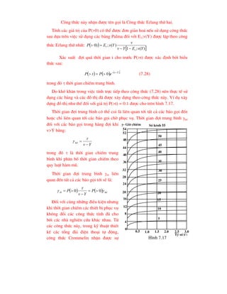 C«ng thøc nµy nhËn ®-îc tªn gäi lµ C«ng thøc Erlang thø hai.
TÝnh c¸c gi¸ trÞ cña P(>0) cã thÓ ®-îc ®¬n gi¶n ho¸ nÕu sö dông c«ng thøc
sau dùa trªn viÖc sö dông c¸c b¶ng Palma ®èi víi E1;v(Y) ®-îc lËp theo c«ng
thøc Erlang thø nhÊt:  
 
)
(
;
1
)
(
;
)
0
1
1
Y
v
E
Y
v
v
Y
v
E
P




X¸c suÊt ®îi qu¸ thêi gian t cho tr-íc P(>t) ®-îc x¸c ®Þnh bëi biÓu
thøc sau:
     
t
Y
v
e
P
t
P 



 0 (7.28)
trong ®ã  thêi gian chiÕm trung b×nh.
Do khã kh¨n trong viÖc tÝnh trùc tiÕp theo c«ng thøc (7.28) nªn thùc tÕ sö
dông c¸c b¶ng vµ c¸c ®å thÞ ®· ®-îc x©y dùng theo c«ng thøc nµy. VÝ dô x©y
dùng ®å thÞ nh- thÕ ®èi víi gi¸ trÞ P(>t) = 0.1 ®-îc cho trªn h×nh 7.17.
Thêi gian ®îi trung b×nh cã thÓ coi lµ liªn quan tíi tÊt c¶ c¸c b¸o gäi ®Õn
hoÆc chØ liªn quan tíi c¸c b¸o gäi chê phôc vô. Thêi gian ®îi trung b×nh hd
®èi víi c¸c b¸o gäi trong hµng ®îi khi
v>Y b»ng:
Y
v
hd




trong ®ã  lµ thêi gian chiÕm trung
b×nh khi ph©n bè thêi gian chiÕm theo
quy luËt hµm mò.
Thêi gian ®îi trung b×nh tb liªn
quan ®Õn tÊt c¶ c¸c b¸o gäi tíi sÏ lµ:
    hd
tb P
Y
v
P 

 0
0 




§èi víi cïng nh÷ng ®iÒu kiÖn nh-ng
khi thêi gian chiÕm c¸c thiÕt bÞ phôc vô
kh«ng ®æi c¸c c«ng thøc tÝnh ®· cho
bëi c¸c nhµ nghiªn cøu kh¸c nhau. Tõ
c¸c c«ng thøc nµy, trong kü thuËt thiÕt
kÕ c¸c tæng ®µi ®iÖn tho¹i tù ®éng,
c«ng thøc Crommelin nhËn ®-îc sù
0
4
8
54
52
48
44
40
36
32
28
24
20
16
12
0.5 1.0 1.5 2.0 2.5 3.0
Tû sè t/
y- Giê chiÕm Sè kªnh 55
50
45
40
35
30
25
20
15
10
5
H×nh 7.17
 