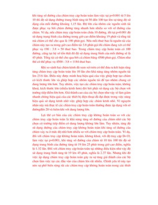 khi t¨ng sè ®-êng cña chïm truy cËp hoµn toµn lµm viÖc t¹i p=0.001 tõ 5 lªn
10 th× ®é sö dông ®-êng trung b×nh t¨ng tõ 50 ®Õn 100 t¹o lªn sù t¨ng ®é sö
dông cña mçi ®-êng kho¶ng 1,15 lÇn. §é lín cña nhãm c¸c nguån sinh t¶i
®-îc phôc vô bëi chïm ®-êng t¨ng nhanh h¬n nhiÒu so víi sè ®-êng cña
chïm. VÝ dô, nÕu chïm truy cËp hoµn toµn chøa 10 ®-êng, th× t¹i p=0.001 ®é
sö dông trung b×nh cña ®-êng trong giê cao ®iÓm kho¶ng 19 phót vµ tæng t¶i
mµ chïm cã thÓ cho qua lµ 190 phót-gäi. NÕu mçi thuª bao lµ nguån t¶i cña
chïm nµy t¹o ra trong giê cao ®iÓm t¶i 3.8 phót-gäi th× chïm ®ang xÐt cã thÓ
phôc vô 190 : 3.8 = 50 thuª bao. Trong chïm truy cËp hoµn toµn cã 100
®-êng, còng t¹i hÖ sè tæn thÊt ®ã ®é sö dông trung b×nh cña mçi ®-êng sÏ lµ
45 phót. Tæng t¶i cã thÓ cho qua bëi c¶ chïm b»ng 4500 phut-gäi. Chïm nh-
thÕ cã thÓ phôc vô 4500 : 3.8 = 1184 thuª bao.
Khi so s¸nh hai chïm kªnh ®· xem xÐt trªn cã thÓ ®-a ra kÕt luËn r»ng
t¨ng chïm truy cËp hoµn toµn lªn 10 lÇn cho kh¶ n¨ng t¨ng nhãm nguån t¶i
lªn 23.6 lÇn. §iÒu nµy ®-îc minh ho¹ hiÖu qu¶ cña viÖc ghÐp hîp t¹o chïm
cã kÝch th-íc lín vµ ghÐp hîp c¸c nhãm nguån t¶i ®Ó t¹o nhãm chung cã
dung l-îng lín h¬n. Tuy nhiªn, viÖc t¹o c¸c chïm truy cËp hoµn toµn, kh«ng
kho¸, kÝch th-íc lín (nhiÒu kªnh h¬n) ®ßi hái ph¶i sö dông c¸c bé chän víi
tr-êng tiÕp ®iÓm lín h¬n. Gi¸ thµnh cao cña c¸c bé chän nh- vËy sÏ lµm gi¶m
nhanh chãng hiÖu qu¶ cña c¸c thiÕt bÞ ®iÖn tho¹i ®· ®¹t ®-îc trong viÖc n©ng
hiÖu qu¶ sö dông kªnh nhê viÖc ghÐp hîp c¸c chïm kªnh nhá. V× nguyªn
nh©n nµy mµ thùc tÕ c¸c chïm truy cËp hoµn toµn th-êng ®-îc ¸p dông víi sè
®-êng®Õn 20 vµ hiÕm khi víi dung l-îng lín.
Lîi thÕ c¬ b¶n cña c¸c chïm truy cËp kh«ng hoµn toµn so víi c¸c
chïm truy cËp hoµn toµn lµ kh¶ n¨ng t¨ng sè ®-êng cña chïm nhê c¸c bé
chän cã tr-êng tiÕp ®iÓm cã dung l-îng kh«ng lín l¾m. Tuy nhiªn, t¨ng ®é
sö dông ®-êng cña chïm truy cËp kh«ng hoµn toµn khi t¨ng sè ®-êng cña
chïm x¶y ra ë møc ®é nhá h¬n nhiÒu so víi chïm truy cËp hoµn toµn. VÝ dô,
®èi víi chïm truy cËp kh«ng hoµn toµn, kh«ng kho¸, víi ®é truy cËp D=10,
lµm viÖc t¹i p=0.001, khi t¨ng sè ®-êng cña chïm tõ 10 lªn 100 th× ®é sö
dông trung b×nh cña ®-êng t¨ng tõ 19 lªn 25 phót trong giê cao ®iÓm, nghÜa
lµ 1.32 lÇn. §èi víi chïm truy cËp hoµn toµn t¹i nh÷ng ®iÒu kiÖn nh- vËy ®é
sö dông trung b×nh t¨ng tõ 19 lªn 45 phót, nghÜa lµ 2.37 lÇn. Nh-ng khi ®ã
viÖc ¸p dông chïm truy cËp hoµn toµn g©y ra sù t¨ng gi¸ thµnh cña c¸c bé
chän lµm viÖc t¹i c¸c ®Çu vµo cña chïm lªn rÊt nhiÒu. ChÝnh yÕu tè nµy t¹o
nªn sù phæ biÕn réng r·i c¸c chïm truy cËp kh«ng hoµn toµn trong c¸c thiÕt
 