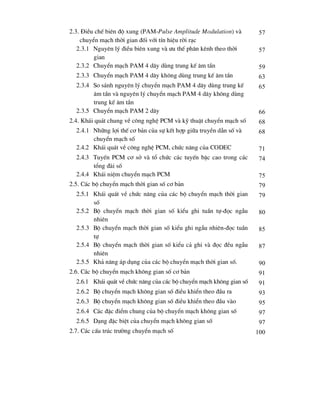2.3. §iÒu chÕ biªn ®é xung (PAM-Pulse Amplitude Modulation) vµ
chuyÓn m¹ch thêi gian ®èi víi tÝn hiÖu rêi r¹c
57
2.3.1 Nguyªn lý ®iÒu biªn xung vµ -u thÕ ph©n kªnh theo thêi
gian
57
2.3.2 ChuyÓn m¹ch PAM 4 d©y dïng trung kÕ ©m tÇn 59
2.3.3 ChuyÓn m¹ch PAM 4 d©y kh«ng dïng trung kÕ ©m tÇn 63
2.3.4 So s¸nh nguyªn lý chuyÓn m¹ch PAM 4 d©y dïng trung kÕ
©m tÇn vµ nguyªn lý chuyÓn m¹ch PAM 4 d©y kh«ng dïng
trung kÕ ©m tÇn
65
2.3.5 ChuyÓn m¹ch PAM 2 d©y 66
2.4. Kh¸i qu¸t chung vÒ c«ng nghÖ PCM vµ kü thuËt chuyÓn m¹ch sè 68
2.4.1 Nh÷ng lîi thÕ c¬ b¶n cña sù kÕt hîp gi÷a truyÒn dÉn sè vµ
chuyÓn m¹ch sè
68
2.4.2 Kh¸i qu¸t vÒ c«ng nghÖ PCM, chøc n¨ng cña CODEC 71
2.4.3 TuyÕn PCM c¬ së vµ tæ chøc c¸c tuyÕn bËc cao trong c¸c
tæng ®µi sè
74
2.4.4 Kh¸i niÖm chuyÓn m¹ch PCM 75
2.5. C¸c bé chuyÓn m¹ch thêi gian sè c¬ b¶n 79
2.5.1 Kh¸i qu¸t vÒ chøc n¨ng cña c¸c bé chuyÓn m¹ch thêi gian
sè
79
2.5.2 Bé chuyÓn m¹ch thêi gian sè kiÓu ghi tuÇn tù-®äc ngÉu
nhiªn
80
2.5.3 Bé chuyÓn m¹ch thêi gian sè kiÓu ghi ngÉu nhiªn-®äc tuÇn
tù
85
2.5.4 Bé chuyÓn m¹ch thêi gian sè kiÓu c¶ ghi vµ ®äc ®Òu ngÉu
nhiªn
87
2.5.5 Kh¶ n¨ng ¸p dông cña c¸c bé chuyÓn m¹ch thêi gian sè. 90
2.6. C¸c bé chuyÓn m¹ch kh«ng gian sè c¬ b¶n 91
2.6.1 Kh¸i qu¸t vÒ chøc n¨ng cña c¸c bé chuyÓn m¹ch kh«ng gian sè 91
2.6.2 Bé chuyÓn m¹ch kh«ng gian sè ®iÒu khiÓn theo ®Çu ra 93
2.6.3 Bé chuyÓn m¹ch kh«ng gian sè ®iÒu khiÓn theo ®Çu vµo 95
2.6.4 C¸c ®Æc ®iÓm chung cña bé chuyÓn m¹ch kh«ng gian sè 97
2.6.5 D¹ng ®Æc biÖt cña chuyÓn m¹ch kh«ng gian sè 97
2.7. C¸c cÊu tróc tr-êng chuyÓn m¹ch sè 100
 