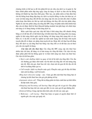 ch-¬ng tr×nh cã thÓ t¹o ra ®Ó cho phÐp hç trî c¸c nhu cÇu dÞch vô vµ qu¶n lý. Sù
hiÖu chØnh phÇn mÒm ®¸p øng ngµy cµng da d¹ng vÒ dÞch vô lµm cho hÖ thèng
kh«ng trë thµnh l¹c hËu theo thêi gian. Nh- vËy, c¸c phÇn mÒm c¬ b¶n ®¶m b¶o
cho hÖ thèng ho¹t ®éng ®¸p øng c¸c dÞch vô truyÒn thèng vµ nhu cÇu hiÖn t¹i, cã
xem xÐt kh¶ n¨ng thay ®æi ®Ó khi cÇn n©ng cÊp chØ cÇn c¶i tiÕn ®«i chót vÒ phÇn
mÒm hoÆc ®-a thªm c¸c thñ tôc míi mµ kh«ng cÇn thay ®æi cÊu tróc phÇn cøng.
NghÜa lµ cÊu tróc phÇn cøng cña tæng ®µi SPC cïng víi phÇn mÒm ®iÒu khiÓn ban
®Çu cña nã ®-îc thiÕt kÕ theo khuynh h-íng module ho¸ phï hîp víi chiÕn l-îc
më réng c¶ vÒ dung l-îng vµ kh¶ n¨ng dÞch vô.
KhÝa c¹nh hiÖu qu¶ trùc tiÕp thÓ hiÖn ë kh¶ n¨ng thay ®æi nhanh chãng
b»ng c¬ së d÷ liÖu ®Ó cã thÓ thÝch øng víi ®iÒu kiÖn thay ®æi tr¹ng th¸i cña m¹ng,
nghÜa lµ kh¶ n¨ng thÝch nghi cña hÖ thèng víi tõng tr¹ng th¸i m¹ng khi cã c¸c
biÕn cè, vÝ dô khi cã mét t¾c nghÏn t¹i mét node m¹ng nµo ®ã hoÆc trªn tuyÕn
truyÒn dÉn ®Ó cã ®-îc c¸c phÐp chän tuyÕn tèi -u. HoÆc ®èi víi thuª bao dÔ dµng
thay ®æi dÞch vô cña tõng thuª bao b»ng viÖc thay ®æi c¬ së d÷ liÖu cña nã theo
yªu cÇu cña ng-êi sö dông.
-C¸c tiÖn Ých cho thuª bao: C¸c tæng ®µi SPC cung cÊp cho thuª bao
nhiÒu tiÖn Ých h¬n, dÔ dµng vµ rÎ h¬n trong c¸c tæng ®µi kh¸c. C¸c tiÖn Ých nµy
®-îc ph©n phèi bëi hÖ thèng qu¶n lý vµ theo tÝnh n¨ng tuú chän cña thuª bao.
C¸c tiÖn Ých ®ã bao gåm:
+ Short–code dialling (dÞch vô quay sè t¾t tõ bé nhí cña tæng ®µi): C¸c ®Þa
chØ th-êng gäi ®-îc nhí tr-íc vµo bé nhí cña tæng ®µi víi m· t-¬ng øng
nµo ®ã. Khi cÇn gäi, thuª bao chØ viÖc chän m· rót gän ®ã th× ®Þa chØ ®·
nhí sÏ tù ®éng ®-îc gäi ra.
+ Call transfer (dÞch vô chuyÓn cuéc gäi): ChuyÓn cuéc gäi tíi ®Þa chØ kh¸c
mét c¸ch tù ®éng (call forward).
+Ring back when free (camp – on): Cuéc gäi ®Õn mét thuª bao ®ang bËn sÏ
chu«ng l¹i khi thuª bao cÇn gäi gi¶i phãng trë l¹i.
+Automatic alarm call : Tæng ®µi tù ®éng ph¸t tÝn hiÖu c¶nh b¸o t¹i thêi ®iÓm
®· ®Æt tr-íc (b¸o giê).
+Outgoing and Incoming call barring: H¹n chÕ gäi tíi vµ gäi ®i. Cho phÐp
chñ thuª bao h¹n chÕ c¸c cuéc gäi ®Õn vµ c¸c cuéc gäi ®i (gäi ®-êng dµi)
+Itemized billing: Cung cÊp ho¸ ®¬n tÝnh c-íc chi tiÕt c¸c cuéc gäi.
+ Malicious – call tracing : Thuª bao hoÆc c¬ quan cã quyÒn ®-îc biÕt vÒ
nguån gèc cña cuéc gäi quÊy rèi.
 