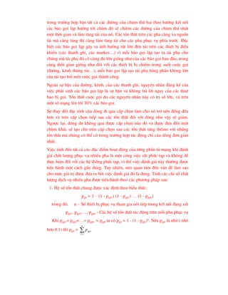trong tr-êng hîp bËn tÊt c¶ c¸c ®-êng cña chïm thø hai theo h-íng kÕt nèi
c¸c b¸o gäi lÆp h-íng tíi chïm ®ã sÏ chiÕm c¸c ®-êng cña chïm thø nhÊt
mét thêi gian vµ lµm t¨ng t¶i cña nã. C¸c tæn thÊt trªn c¸c pha cµng xa nguån
t¶i mµ cµng t¨ng th× cµng lµm t¨ng t¶i cho c¸c pha phôc vô phÝa tr-íc. §Æc
biÖt c¸c b¸o gäi lÆp g©y ra ¶nh h-ëng rÊt lín ®Õn t¶i trªn c¸c thiÕt bÞ ®iÒu
khiÓn (c¸c thanh ghi, c¸c marker…) v× mçi b¸o gäi lÆp t¹o ra t¶i phô cho
chóng mµ t¶i phô ®ã cã cïng ®é lín gièng nh- cña c¸c b¸o gäi ban ®Çu, trong
cïng thêi gian gièng nh- ®èi víi c¸c thiÕt bÞ bÞ chiÕm trong suèt cuéc gäi
(®-êng, kªnh th«ng tin…), mçi b¸o gäi lÆp t¹o t¶i phô b»ng phÇn kh«ng lín
cña t¶i t¹o bëi mçi cuéc gäi thµnh c«ng.
Ngoµi sù bËn cña ®-êng, kªnh, cña c¸c thanh ghi, nguyªn nh©n ®¸ng kÓ cña
viÖc ph¸t sinh c¸c b¸o gäi lÆp lµ sù bËn vµ kh«ng tr¶ lêi ngay cña c¸c thuª
bao bÞ gäi. Tæn thÊt cuéc gäi do c¸c nguyªn nh©n nµy cã trÞ sè lín, vµ trªn
mét sè m¹ng lªn tíi 30% c¸c b¸o gäi.
Sù thay ®æi ®Æc tÝnh cña dßng ®i qua cÊp chän lµm cho nã trë nªn ®ång ®Òu
h¬n vµ trªn cÊp chän tiÕp sau c¸c tæn thÊt ®èi víi dßng nh- vËy sÏ gi¶m.
Ng-îc l¹i, dßng d- kh«ng qua ®-îc cÊp chän nµo ®ã vµ ®-îc ®-a ®Õn mét
chïm kh¸c sÏ t¹o cho trªn cÊp chän sau c¸c tæn thÊt t¨ng thÕmo víi nhøng
tæn thÊt mµ chóng cã thÓ cã trong tr-êng hîp t¸c ®éng chØ cña dßng ®¬n gi¶n
nhÊt.
ViÖc tÝnh ®Õn tÊt c¶ c¸c ®Æc ®iÓm ho¹t ®éng cña tõng phÇn tö m¹ng khi ®¸nh
gi¸ chÊt l-îng phôc vô nhiÒu pha lµ mét c«ng viÖc rÊt phøc t¹p vµ kh«ng dÔ
thùc hiÖn ®èi víi c¸c hÖ thèng phøc t¹p, v× thÕ viÖc ®¸nh gi¸ nµy th-êng ®-îc
tiÕn hµnh mét c¸ch gÇn ®óng. Tuy nhiªn, nªn quan t©m ®Õn vÊn ®Ò lµm sao
cho møc gi¸ trÞ ®-îc ®-a ra bëi viÖc ®¸nh gi¸ ®ã lµ ®óng. TÝnh c¸c chØ sè chÊt
l-îng dÞch vô nhiÒu pha ®-îc tiÕn hµnh theo c¸c ph-¬ng ph¸p sau:
1. HÖ sè tæn thÊt chung ®-îc x¸c ®Þnh theo biÓu thøc:
pgp = 1 – (1 - pgp1) (1 - pgp2) … (1 - pgpn)
trong ®ã: n – Sè thiÕt bÞ phôc vô tham gia nèi tiÕp trong kÕt nèi ®ang xÐt
pgp1, pgp2,…, pgpn - C¸c hÖ sè tæn thÊt t¸c ®éng trªn mçi pha phôc vô
Khi pgp1= pgp2=…= pgpn = pgpi ta cã pgp = 1 - (1 - pgpi)n
. NÕu pgpi lµ nhá ( nhá
h¬n 0.1) th× pgp = 

n
i
gpi
p
1
 