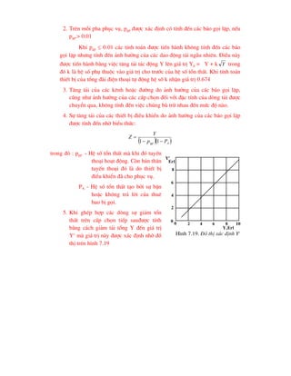 2. Trªn mçi pha phôc vô, pgp ®-îc x¸c ®Þnh cã tÝnh ®Õn c¸c b¸o gäi lÆp, nÕu
pgp > 0.01
Khi pgp  0.01 c¸c tÝnh to¸n ®-îc tiÕn hµnh kh«ng tÝnh ®Õn c¸c b¸o
gäi lÆp nh-ng tÝnh ®Õn ¶nh h-ëng cña c¸c dao ®éng t¶i ngÉu nhiªn. §iÒu nµy
®-îc tiÕn hµnh b»ng viÖc t¨ng t¶i t¸c ®éng Y lªn gi¸ trÞ Yp = Y + k Y trong
®ã k lµ hÖ sè phô thuéc vµo gi¸ trÞ cho tr-íc cña hÖ sè tæn thÊt. Khi tÝnh to¸n
thiÕt bÞ cña tæng ®µi ®iÖn tho¹i tù ®éng hÖ sè k nhËn gi¸ trÞ 0.674
3. T¨ng t¶i cña c¸c kªnh hoÆc ®-êng do ¶nh h-ëng cña c¸c b¸o gäi lÆp,
còng nh- ¶nh h-ëng cña c¸c cÊp chän ®èi víi ®Æc tÝnh cña dßng t¶i ®-îc
chuyÓn qua, kh«ng tÝnh ®Õn viÖc chóng bï trõ nhau ®Õn møc ®é nµo.
4. Sù t¨ng t¶i cña c¸c thiÕt bÞ ®iÒu khiÓn do ¶nh h-ëng cña c¸c b¸o gäi lÆp
®-îc tÝnh ®Õn nhê biÓu thøc:
  
A
gp P
p
Y
Z



1
1
trong ®ã : pgp - HÖ sè tæn thÊt mµ khi ®ã tuyÕn
tho¹i ho¹t ®éng. Cßn b¶n th©n
tuyÕn tho¹i ®ã lµ do thiÕt bÞ
®iÒu khiÓn ®· cho phôc vô.
PA - HÖ sè tæn thÊt t¹o bëi sù bËn
hoÆc kh«ng tr¶ lêi cña thuª
bao bÞ gäi.
5. Khi ghÐp hîp c¸c dßng sù gi¶m tæn
thÊt trªn cÊp chän tiÕp sau®-îc tÝnh
b»ng c¸ch gi¶m t¶i tæng Y ®Õn gi¸ trÞ
Yc
mµ gi¸ trÞ nµy ®-îc x¸c ®Þnh nhê ®å
thÞ trªn h×nh 7.19
Yc
Erl
8
6
4
2
0
8
6
4
2
0
Y,Erl
10
H×nh 7.19. §å thÞ x¸c ®Þnh Yc
 