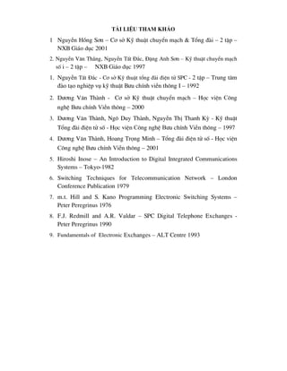 tµi liÖu tham kh¶o
1 NguyÔn Hång S¬n – C¬ së Kü thuËt chuyÓn m¹ch & Tæng ®µi – 2 tËp –
NXB Gi¸o dôc 2001
2. NguyÔn V¨n Th¾ng, NguyÔn TÊt §¾c, §Æng Anh S¬n – Kü thuËt chuyÓn m¹ch
sè i – 2 tËp – NXB Gi¸o dôc 1997
1. NguyÔn TÊt §¾c - C¬ së Kü thuËt tæng ®µi ®iÖn tö SPC - 2 tËp – Trung t©m
®µo t¹o nghiÖp vô kü thuËt B-u chÝnh viÔn th«ng I – 1992
2. D-¬ng V¨n Thµnh - C¬ së Kü thuËt chuyÓn m¹ch – Häc viÖn c«ng
nghÖ b-u chÝnh viÔn th«ng – 2000
3. D-¬ng V¨n Thµnh, Ng« Duy Thµnh, NguyÔn ThÞ Thanh Kú - Kü thuËt
Tæng ®µi ®iÖn tö sè - Häc viÖn c«ng nghÖ b-u chÝnh viÔn th«ng – 1997
4. D-¬ng V¨n Thµnh, Hoang Träng Minh – Tæng ®µi ®iÖn tö sè - Häc viÖn
c«ng nghÖ b-u chÝnh viÔn th«ng – 2001
5. Hiroshi Inose – An Introduction to Digital Integrated Communications
Systems – Tokyo-1982
6. Switching Techniques for Telecommunication Network – London
Conference Publication 1979
7. m.t. Hill and S. Kano Programming Electronic Switching Systems –
Peter Peregrinus 1976
8. F.J. Redmill and A.R. Valdar – SPC Digital Telephone Exchanges -
Peter Peregrinus 1990
9. Fundamentals of Electronic Exchanges – ALT Centre 1993
 