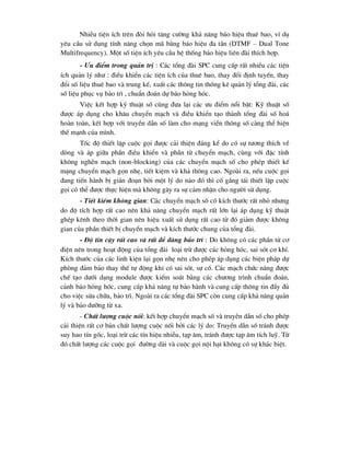 NhiÒu tiÖn Ých trªn ®ßi hái t¨ng c-êng kh¶ n¨ng b¸o hiÖu thuª bao, vÝ dô
yªu cÇu sö dông tÝnh n¨ng chän m· b»ng b¸o hiÖu ®a tÇn (DTMF – Dual Tone
Multifrequency). Mét sè tiÖn Ých yªu cÇu hÖ thèng b¸o hiÖu liªn ®µi thÝch hîp.
- -u ®iÓm trong qu¶n trÞ : C¸c tæng ®µi SPC cung cÊp rÊt nhiÒu c¸c tiÖn
Ých qu¶n lý nh- : ®iÒu khiÓn c¸c tiÖn Ých cña thuª bao, thay ®æi ®Þnh tuyÕn, thay
®æi sè liÖu thuª bao vµ trung kÕ, xuÊt c¸c th«ng tin thèng kª qu¶n lý tæng ®µi, c¸c
sè liÖu phôc vô b¶o tr× , chuÈn ®o¸n dù b¸o háng hãc.
ViÖc kÕt hîp kü thuËt sè còng ®-a l¹i c¸c -u ®iÓm næi bËt: Kü thuËt sè
®-îc ¸p dông cho kh©u chuyÓn m¹ch vµ ®iÒu khiÓn t¹o thµnh tæng ®µi sè ho¸
hoµn toµn, kÕt hîp víi truyÒn dÉn sè lµm cho m¹ng viÔn th«ng sè cµng thÓ hiÖn
thÕ m¹nh cña m×nh.
Tèc ®é thiÕt lËp cuéc gäi ®-îc c¶i thiÖn ®¸ng kÓ do cã sù t-¬ng thÝch vÒ
dßng vµ ¸p gi÷a phÇn ®iÒu khiÓn vµ phÇn tö chuyÓn m¹ch, cïng víi ®Æc tÝnh
kh«ng nghÏn m¹ch (non-blocking) cña c¸c chuyÓn m¹ch sè cho phÐp thiÕt kÕ
m¹ng chuyÓn m¹ch gän nhÑ, tiÕt kiÖm vµ kh¶ th«ng cao. Ngoµi ra, nÕu cuéc gäi
®ang tiÕn hµnh bÞ gi¸n ®o¹n bëi mét lý do nµo ®ã th× cè g¾ng t¸i thiÕt lËp cuéc
gäi cã thÓ ®-îc thùc hiÖn mµ kh«ng g©y ra sù c¶m nhËn cho ng-êi sö dông.
- TiÕt kiÕm kh«ng gian: C¸c chuyÓn m¹ch sè cã kÝch th-íc rÊt nhá nh-ng
do ®é tÝch hîp rÊt cao nªn kh¶ n¨ng chuyÓn m¹ch rÊt lín l¹i ¸p dông kü thuËt
ghÐp kªnh theo thêi gian nªn hiÖu xuÊt sö dông rÊt cao tõ ®ã gi¶m ®-îc kh«ng
gian cña phÇn thiÕt bÞ chuyÓn m¹ch vµ kÝch th-íc chung cña tæng ®µi.
- §é tin cËy rÊt cao vµ rÊt dÔ dµng b¶o tr× : Do kh«ng cã c¸c phÇn tö c¬
®iÖn nªn trong ho¹t ®éng cña tæng ®µi lo¹i trõ ®-îc c¸c háng hãc, sai sãt c¬ khÝ.
KÝch th-íc cña c¸c linh kiÖn l¹i gän nhÑ nªn cho phÐp ¸p dông c¸c biÖn ph¸p dù
phßng ®¶m b¶o thay thÕ tù ®éng khi cã sai sãt, sù cè. C¸c m¹ch chøc n¨ng ®-îc
chÕ t¹o d-íi d¹ng module ®-îc kiÓm so¸t b»ng c¸c ch-¬ng tr×nh chuÈn ®o¸n,
c¶nh b¸o háng hãc, cung cÊp kh¶ n¨ng tù b¶o hµnh vµ cung cÊp th«ng tin ®Çy ®ñ
cho viÖc söa ch÷a, b¶o tr×. Ngoµi ra c¸c tæng ®µi SPC cßn cung cÊp kh¶ n¨ng qu¶n
lý vµ b¶o d-ìng tõ xa.
- ChÊt l-îng cuéc nèi: kÕt hîp chuyÓn m¹ch sè vµ truyÒn dÉn sè cho phÐp
c¶i thiÖn rÊt c¬ b¶n chÊt l-îng cuéc nèi bëi c¸c lý do: TruyÒn dÉn sè tr¸nh ®-îc
suy hao tÝn gèc, lo¹i trõ c¸c tÝn hiÖu nhiÔu, t¹p ©m, tr¸nh ®-îc t¹p ©m tÝch luü. Tõ
®ã chÊt l-îng c¸c cuéc gäi ®-êng dµi vµ cuéc gäi néi h¹t kh«ng cã sù kh¸c biÖt.
 