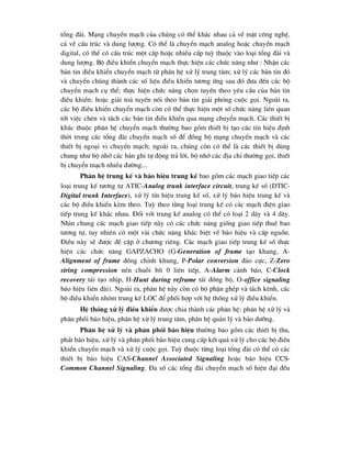 tæng ®µi. M¹ng chuyÓn m¹ch cña chóng cã thÓ kh¸c nhau c¶ vÒ mÆt c«ng nghÖ,
c¶ vÒ cÊu tróc vµ dung l-îng. Cã thÓ lµ chuyÓn m¹ch analog hoÆc chuyÓn m¹ch
digital, cã thÓ cã cÊu tróc mét cÊp hoÆc nhiÒu cÊp tuú thuéc vµo lo¹i tæng ®µi vµ
dung l-îng. Bé ®iÒu khiÓn chuyÓn m¹ch thùc hiÖn c¸c chøc n¨ng nh- : NhËn c¸c
b¶n tin ®iÒu khiÓn chuyÓn m¹ch tõ ph©n hÖ xö lý trung t©m; xö lý c¸c b¶n tin ®ã
vµ chuyÓn chóng thµnh c¸c sè liÖu ®iÒu khiÓn t-¬ng øng sau ®ã ®-a ®Õn c¸c bé
chuyÓn m¹ch cô thÓ; thùc hiÖn chøc n¨ng chän tuyÕn theo yªu cÇu cña b¶n tin
®iÒu khiÓn; hoÆc gi¶i to¶ tuyÕn nèi theo b¶n tin gi¶i phãng cuéc gäi. Ngoµi ra,
c¸c bé ®iÒu khiÓn chuyÓn m¹ch cßn cã thÓ thùc hiÖn mét sè chøc n¨ng liªn quan
tíi viÖc chÌn vµ t¸ch c¸c b¶n tin ®iÒu khiÓn qua m¹ng chuyÓn m¹ch. C¸c thiÕt bÞ
kh¸c thuéc ph©n hÖ chuyÓn m¹ch th-êng bao gåm thiÕt bÞ t¹o c¸c tÝn hiÖu ®Þnh
thêi trong c¸c tæng ®µi chuyÓn m¹ch sè ®Ó ®ång bé m¹ng chuyÓn m¹ch vµ c¸c
thiÕt bÞ ngo¹i vi chuyÓn m¹ch; ngoµi ra, chóng cßn cã thÓ lµ c¸c thiÕt bÞ dïng
chung nh- bé nhí c¸c b¶n ghi tù ®éng tr¶ lêi, bé nhí c¸c ®Þa chØ th-êng gäi, thiÕt
bÞ chuyÓn m¹ch nhiÒu ®-êng...
Ph©n hÖ trung kÕ vµ b¸o hiÖu trung kÕ bao gåm c¸c m¹ch giao tiÕp c¸c
lo¹i trung kÕ t-¬ng tù ATIC-Analog trunk interface circuit, trung kÕ sè (DTIC-
Digital trunk Interface), xö lý tÝn hiÖu trung kÕ sè, xö lý b¸o hiÖu trung kÕ vµ
c¸c bé ®iÒu khiÓn kÌm theo. Tuú theo tõng lo¹i trung kÕ cã c¸c m¹ch ®iÖn giao
tiÕp trung kÕ kh¸c nhau. §èi víi trung kÕ analog cã thÓ cã lo¹i 2 d©y vµ 4 d©y.
Nh×n chung c¸c m¹ch giao tiÕp nµy cã c¸c chøc n¨ng gièng giao tiÕp thuª bao
t-¬ng tù, tuy nhiªn cã mét vµi chøc n¨ng kh¸c biÖt vÒ b¸o hiÖu vµ cÊp nguån.
§iÒu nµy sÏ ®-îc ®Ò cËp ë ch-¬ng riªng. C¸c m¹ch giao tiÕp trung kÕ sè thùc
hiÖn c¸c chøc n¨ng GAPZACHO (G-Generation of frame t¹o khung, A-
Alignment of frame ®ång chØnh khung, P-Polar conversion ®¶o cùc, Z-Zero
string compression nÐn chuçi bÝt 0 liªn tiÕp, A-Alarm c¶nh b¸o, C-Clock
recovery t¸i t¹o nhÞp, H-Hunt during reframe t¸i ®ång bé, O-office signaling
b¸o hiÖu liªn ®µi). Ngoµi ra, ph©n hÖ nµy cßn cã bé phËn ghÐp vµ t¸ch kªnh, c¸c
bé ®iÒu khiÓn nhãm trung kÕ LOC ®Ó phèi hîp víi hÖ thèng xö lý ®iÒu khiÓn.
HÖ thèng xö lý ®iÒu khiÓn ®-îc chia thµnh c¸c ph©n hÖ: ph©n hÖ xö lý vµ
ph©n phèi b¸o hiÖu, ph©n hÖ xö lý trung t©m, ph©n hÖ qu¶n lý vµ b¶o d-ìng.
Ph©n hÖ xö lý vµ ph©n phèi b¸o hiÖu th-êng bao gåm c¸c thiÕt bÞ thu,
ph¸t b¸o hiÖu, xö lý vµ ph©n phèi b¸o hiÖu cung cÊp kÕt qu¶ xö lý cho c¸c bé ®iÒu
khiÓn chuyÓn m¹ch vµ xö lý cuéc gäi. Tuú thuéc tõng lo¹i tæng ®µi cã thÓ cã c¸c
thiÕt bÞ b¸o hiÖu CAS-Channel Associated Signaling hoÆc b¸o hiÖu CCS-
Common Channel Signaling. §a sè c¸c tæng ®µi chuyÓn m¹ch sè hiÖn ®¹i ®Òu
 