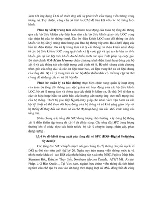 xem xÐt øng dông CCS ®Ó thÝch øng víi sù ph¸t triÓn cña m¹ng viÔn th«ng trong
t-¬ng lai. Tuy nhiªn, còng cÇn cã thiÕt bÞ CAS ®Ó liªn kÕt víi c¸c hÖ thèng hiÖn
hµnh.
Ph©n hÖ xö lý trung t©m ®iÒu hµnh ho¹t ®éng cña toµn bé tæng ®µi th«ng
qua c¸c bé ®iÒu khiÓn cÊp thÊp h¬n nh- c¸c bé ®iÒu khiÓn giao tiÕp LOC trong
c¸c ph©n hÖ cña hÖ thèng tho¹i. C¸c bé ®iÒu khiÓn LOC trao ®æi th«ng tin ®iÒu
khiÓn víi bé xö lý trung t©m th«ng qua Bus hÖ thèng (System Bus) d-íi d¹ng c¸c
b¶n tin ®iÒu khiÓn. Bé xö lý trung t©m xö lý c¸c th«ng tin ®iÒu khiÓn nhËn ®-îc
tõ c¸c bé ®iÒu khiÓn LOC trong qu¸ tr×nh xö lý cuéc gäi vµ t¹o ra c¸c b¶n tin ®iÒu
khiÓn göi l¹i c¸c bé ®iÒu khiÓn ®ã ®Ó ®iÒu hµnh c¸c qu¸ tr×nh phôc vô cuéc gäi.
Bé nhí chÝnh MM-Main Memory chøa ch-¬ng tr×nh ®iÒu hµnh ho¹t ®éng cña bé
xö lý vµ c¸c th«ng tin cÇn thiÕt trong qu¸ tr×nh xö lý. Bé nhí chung chøa ch-¬ng
tr×nh gèc cña tæng ®µi vµ c¸c d÷ liÖu thuª bao, d÷ liÖu trung kÕ vµ d÷ liÖu chung
cña tæng ®µi. Bé xö lý trung t©m vµ c¸c bé ®iÒu khiÓn kh¸c cã thÓ truy cËp bé nhí
chung ®Ó sö dông c¸c c¬ së d÷ liÖu ®ã.
Ph©n hÖ qu¶n lý vµ b¶o d-ìng thùc hiÖn chøc n¨ng qu¶n lý ho¹t ®éng
cña toµn bé tæng ®µi th«ng qua viÖc gi¸m s¸t ho¹t ®éng cña c¸c bé ®iÒu khiÓn
LOC, bé xö lý trung t©m vµ th«ng qua c¸c thiÕt bÞ kiÓm tra, ®o thö. Nã sÏ ®-a ra
c¸c tÝn hiÖu hoÆc b¶n tin c¶nh b¸o, c¸c h-íng dÉn t-¬ng øng theo mçi tr¹ng th¸i
cña hÖ thèng. ThiÕt bÞ giao tiÕp Ng-êi-m¸y gióp cho nh©n viªn vËn hµnh vµ c¸n
bé kü thuËt cã thÓ theo dâi ho¹t ®éng cña hÖ thèng vµ cã kh¶ n¨ng giao tiÕp víi
hÖ thèng ®Ó thay ®æi c¸c tham sè vµ chÕ ®é ho¹t ®éng cña c¸c khèi chøc n¨ng cña
tæng ®µi.
Nh×n chung c¸c tæng ®µi SPC dung l-îng nhá th-êng x©y dùng hÖ thèng
xö lý ®iÒu khiÓn tËp trung ®a xö lý ®a chøc n¨ng. C¸c tæng ®µi SPC dung l-îng
th-êng lín tæ chøc theo cÊu h×nh nhiÒu bé xö lý chuyªn dông, ph©n cÊp, ph©n
dung l-îng .
1.3.4 S¬ ®å khèi tæng qu¸t cña tæng ®µi sè SPC (DSS–Digital Switching
Systems)
C¸c tæng ®µi SPC chuyÓn m¹ch sè gäi chung lµ HÖ thèng chuyÓn m¹ch sè
DSS ra ®êi vµo nöa cuèi thÕ kû 20. Ngµy nay trªn m¹ng viÔn th«ng n-íc ta vµ
nhiÒu n-íc kh¸c cã c¸c DSS cña nhiÒu h·ng s¶n xuÊt nh- NEC, Fujitsu NhËt b¶n,
Siemems §øc, Eriscon Thôy ®iÓn, Northern telecom Cana®a, AT&T Mü, Alcatel
Ph¸p, L-G Hµn Quèc… T¹i ViÖt nam, ngµnh b-u chÝnh viÔn th«ng ®· tiÕn hµnh
nghiªn cøu chÕ t¹o vµ ®-a vµo sö dông trªn m¹ng mét sè DSS, ®ång thêi ®· cïng
 