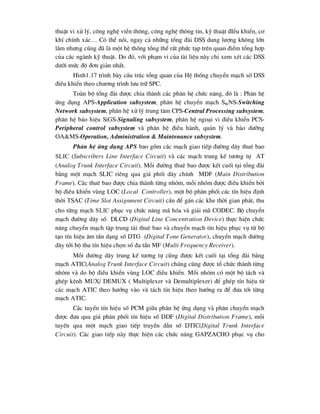 thuËt vi xö lý, c«ng nghÖ viÔn th«ng, c«ng nghÖ th«ng tin, kü thuËt ®IÒu khiÓn, c¬
khÝ chÝnh x¸c… Cã thÓ nãi, ngay c¶ nh÷ng tæng ®µi DSS dung l-îng kh«ng lín
l¾m nh-ng còng ®· lµ mét hÖ thèng tæng thÓ rÊt phøc t¹p trªn quan ®iÓm tæng hîp
cña c¸c ngµnh kü thuËt. Do ®ã, víi ph¹m vi cña tµi liÖu nµy chØ xem xÐt c¸c DSS
d-íi møc ®é ®¬n gi¶n nhÊt.
H×nh1.17 tr×nh bµy cÊu tróc tæng quan cña HÖ thèng chuyÓn m¹ch sè DSS
®iÒu khiÓn theo ch-¬ng tr×nh l-u tr÷ SPC.
Toµn bé tæng ®µi ®-îc chia thµnh c¸c ph©n hÖ chøc n¨ng, ®ã lµ : Ph©n hÖ
øng dông APS-Application subsystem, ph©n hÖ chuyÓn m¹ch SWNS-Switching
Network subsystem, ph©n hÖ xö lý trung t©m CPS-Central Processing subsystem,
ph©n hÖ b¸o hiÖu SiGS-Signaling subsystem, ph©n hÖ ngo¹i vi ®iÒu khiÓn PCS-
Peripheral control subsystem vµ ph©n hÖ ®iÒu hµnh, qu¶n lý vµ b¶o d-ìng
OA&MS-Operation, Administration & Maintenance subsystem.
Ph©n hÖ øng dông APS bao gåm c¸c m¹ch giao tiÕp ®-êng d©y thuª bao
SLic (Subscribers Line Interface Circuit) vµ c¸c m¹ch trung kÕ t-¬ng tù AT
(Analog Trunk Interface Circuit). Mçi ®-êng thuª bao ®-îc kÕt cuèi t¹i tæng ®µi
b»ng mét m¹ch SLIC riªng qua gi¸ phèi d©y chÝnh MDF (Main Distribution
Frame). C¸c thuª bao ®-îc chia thµnh tõng nhãm, mçi nhãm ®-îc ®iÒu khiÓn bëi
bé ®iÒu khiÓn vïng LOC (Local Controller), mét bé ph©n phèi c¸c tÝn hiÖu ®Þnh
thêi TSAC (Time Slot Assignment Circuit) cÇn ®Ó g¸n c¸c khe thêi gian ph¸t, thu
cho tõng m¹ch slic phôc vô chøc n¨ng m· hãa vµ gi¶i m· CODEC. Bé chuyÓn
m¹ch ®-êng d©y sè DLCD (Digital Line Concentration Device) thùc hiÖn chøc
n¨ng chuyÓn m¹ch tËp trung t¶i thuª bao vµ chuyÓn m¹ch tÝn hiÖu phôc vô tõ bé
t¹o tÝn hiÖu ©m tÇn d¹ng sè DTG (Digital Tone Generator), chuyÓn m¹ch ®-êng
d©y tíi bé thu tÝn hiÖu chän sè ®a tÇn MF (Multi Frequency Receiver).
Mçi ®-êng d©y trung kÕ t-¬ng tù còng ®-îc kÕt cuèi t¹i tæng ®µi b»ng
m¹ch ATIC(Analog Trunk Interface Circuit) chóng còng ®-îc tæ chøc thµnh tõng
nhãm vµ do bé ®iÒu khiÓn vïng LOC ®iÒu khiÓn. Mçi nhãm cã mét bé t¸ch vµ
ghÐp kªnh MUX/ DEMUX ( Multiplexer vµ Demultiplexer) ®Ó ghÐp tÝn hiÖu tõ
c¸c m¹ch ATIC theo h-íng vµo vµ t¸ch tÝn hiÖu theo h-íng ra ®Ó ®-a tíi tõng
m¹ch ATIC.
C¸c tuyÕn tÝn hiÖu sè PCM gi÷a ph©n hÖ øng dông vµ ph©n chuyÓn m¹ch
®-îc ®-a qua gi¸ ph©n phèi tÝn hiÖu sè DDF (Digital Distribution Frame), mçi
tuyÕn qua mét m¹ch giao tiÕp truyÒn dÉn sè DTIC(Digital Trunk Interface
Circuit). C¸c giao tiÕp nµy thùc hiÖn c¸c chøc n¨ng GAPZACHO phôc vô cho
 