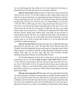 viÖc x¸c ®Þnh khung, khe theo h-íng vµo vµ tæ chøc khung khe theo h-íng ra,
chuyÓn ®æi m· truyÒn dÉn phï hîp, t¸i t¹o xung nhÞp vµ ®ång bé …
Ph©n hÖ chuyÓn m¹ch SWNS bao gåm c¸c thiÕt bÞ cña m¹ng chuyÓn m¹ch
SwN-Switching Network vµ c¸c thiÕt bÞ phôc vô kh¸c. M¹ng chuyÓn m¹ch cña
tæng ®µi cã cÊu tróc phô thuéc vµo dung l-îng cña tõng lo¹i tæng ®µi vµ thiÕt kÕ
riªng cña tõng h·ng s¶n suÊt. Tuy nhiªn, ®a sè chóng lµ m¹ng chuyÓn m¹ch ph©n
chia thêi gian (Time Division Switching Network), chóng th-êng cã c¸c cÊu tróc
T, TS, ST, TST vµ TSST trong ®ã T lµ ký hiÖu chuyÓn m¹ch thêi gian sè Tsw-
Time Switch, cßn S lµ ký hiÖu chuyÓn m¹ch kh«ng gian sè Ssw Space Switch. C¸c
chuyÓn m¹ch ®ã ®Òu lµm viÖc theo nguyªn lý ph©n khe thêi gian v× vËy m¹ng
chuyÓn m¹ch cña c¸c tæng ®µi sè cßn ®-îc gäi lµ m¹ng ph©n thêi TDNw Time
Division Network. Ngoµi m¹ng chuyÓn m¹ch, trong ph©n hÖ nµy cÇn ph¶i cã
module ®ång hå chuÈn BT–Base time, th-êng lµ bé dao ®éng cã ®é æn ®Þnh cao
vÒ tÇn sè vµ c¸c bé chia t¹o c¸c tÝn hiÖu nhÞp cung cÊp cho ho¹t ®éng cña c¸c bé
chuyÓn m¹ch sè, c¸c thiÕt bÞ truyÒn dÉn tÝn hiÖu sè vµ c¸c bé ph©n phèi thêi
gianTSAC cña ph©n hÖ øng dông.
Ph©n hÖ b¸o hiÖu SiGS ®¶m nhËn chøc n¨ng xö lý vµ ph©n phèi b¸o hiÖu,
®iÒu khiÓn c¸c qu¸ tr×nh chÌn, t¸ch b¸o hiÖu. §èi víi tÝn hiÖu b¸o hiÖu CAS
(Channel Associated Signaling) khi qua chuyÓn m¹ch sè còng ®-îc chuyÓn thµnh
d¹ng sè gièng c¸c tÝn hiÖu tin tøc kh¸c vµ ®-îc phèi hîp víi hai phÝa cña m¹ng
chuyÓn m¹ch b»ng c¸c bé thÝch nghi. B¸o hiÖu CCS (Common Channel
Signaling) dïng ®Ó trao ®æi gi÷a c¸c hÖ thèng DSS víi nhau.
C¸c b¸o hiÖu ®-êng d©y thuª bao hoÆc sÏ ®-îc thu vµ xö lý s¬ bé t¹i ph©n
hÖ øng dông sau ®ã míi göi tíi ph©n hÖ ngo¹i vi ®iÒu khiÓn PCS-Peripheral
Control Subsystem hoÆc lµ ®-îc nhËn trùc tiÕp t¹i bé quÐt tr¹ng th¸i (Scanner),
c¸c b¶n tin ®iÒu khiÓn tõ bé xö lý trung t©m ®-îc chuyÓn qua bé ph©n phèi
Distributor. NhiÖm vô cña bé ®iÒu khiÓn chuyÓn m¹ch Marker lµ ®Öm b¶n tin
®iÒu khiÓn tõ ph©n hÖ xö lý trung t©m CPS ®Ó chuyÓn thµnh nh÷ng sè liÖu ®iÒu
khiÓn chuyÓn m¹ch .
Ph©n hÖ xö lý trung t©m CPS ®¶m nhËn chøc n¨ng ®iÒu khiÓn ho¹t ®éng
cña toµn bé tæng ®µi. Tuú thuéc vµo dung l-îng vµ cÊu h×nh tæng ®µi mµ ph©n hÖ
nµy cã cÊu tróc kiÓu mét bé xö lý hay nhiÒu bé xö lý. Trong cÊu tróc nhiÒu bé xö
lý th-êng xö lý theo kiÓu ph©n cÊp, mét bé xö lý cao nhÊt qu¶n lý ho¹t ®éng toµn
bé c¸c bé xö lý cÊp thÊp h¬n, mét sè bé xö lý ®¶m nhiÖm viÖc xö lý cuéc gäi vµ
ph©n chia t¶i theo khu vùc. Mçi bé xö lý th-êng cã bé nhí chÝnh ®Ó l-u ch-¬ng
 