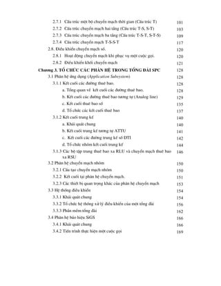2.7.1 CÊu tróc mét bé chuyÓn m¹ch thêi gian (CÊu tróc T) 101
2.7.2 CÊu tróc chuyÓn m¹ch hai tÇng (CÊu tróc T-S, S-T) 103
2.7.3 CÊu tróc chuyÓn m¹ch ba tÇng (CÊu tróc T-S-T, S-T-S) 109
2.7.4 CÊu tróc chuyÓn m¹ch T-S-S-T 117
2.8. §iÒu khiÓn chuyÓn m¹ch sè. 120
2.8.1 Ho¹t ®éng chuyÓn m¹ch khi phôc vô mét cuéc gäi. 120
2.8.2 §iÒu khiÓn khèi chuyÓn m¹ch 121
ch-¬ng 3. Tæ chøc c¸c ph©n hÖ trong tæng ®µi SPC 128
3.1 Ph©n hÖ øng dông (Application Subsystem) 128
3.1.1 KÕt cuèi c¸c ®-êng thuª bao. 128
a. Tæng quan vÒ kÕt cuèi c¸c ®-êng thuª bao. 128
b. KÕt cuèi c¸c ®-êng thuª bao t-¬ng tù (Analog line) 129
c. KÕt cuèi thuª bao sè 135
d. Tæ chøc c¸c kÕt cuèi thuª bao 137
3.1.2 KÕt cuèi trung kÕ 140
a. Kh¸i qu¸t chung 140
b. KÕt cuèi trung kÕ t-¬ng tù ATTU 141
c. KÕt cuèi c¸c ®-êng trung kÕ sè DTI 142
d. Tæ chøc nhãm kÕt cuèi trung kÕ 144
3.1.3 C¸c bé tËp trung thuª bao xa RLU vµ chuyÓn m¹ch thuª bao
xa RSU
146
3.2 Ph©n hÖ chuyÓn m¹ch nhãm 150
3.2.1 CÊu t¹o chuyÓn m¹ch nhãm 150
3.2.2 KÕt cuèi t¹i ph©n hÖ chuyÓn m¹ch. 151
3.2.3 C¸c thiÕt bÞ quan träng kh¸c cña ph©n hÖ chuyÓn m¹ch 153
3.3 HÖ thèng ®iÒu khiÓn 154
3.3.1 Kh¸i qu¸t chung 154
3.3.2 Tæ chøc hÖ thèng xö lý ®iÒu khiÓn cña mét tæng ®µi 156
3.3.3 PhÇn mÒm tæng ®µi 162
3.4 Ph©n hÖ b¸o hiÖu SiGS 166
3.4.1 Kh¸i qu¸t chung 166
3.4.2 TiÕn tr×nh thùc hiÖn mét cuéc gäi 169
 