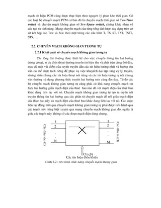 m¹ch tÝn hiÖu PCM còng ®-îc thùc hiÖn theo nguyªn lý ph©n khe thêi gian. Cã
c¸c lo¹i bé chuyÓn m¹ch PCM c¬ b¶n ®ã lµ chuyÓn m¹ch thêi gian sè Tsw-Time
switch vµ chuyÓn m¹ch kh«ng gian sè Ssw-Space switch, chóng kh¸c nhau vÒ
cÊu t¹o vµ tÝnh n¨ng. M¹ng chuyÓn m¹ch cña tõng tæng ®µi ®-îc x©y dùng trªn c¬
së kÕt hîp c¸c Tsw vµ Ssw theo mét trong c¸c cÊu h×nh T, TS, ST, TST, TSST,
STS, ....
2.2. ChuyÓn m¹ch kh«ng gian t-¬ng tù
2.2.1 Kh¸i qu¸t vÒ chuyÓn m¹ch kh«ng gian t-¬ng tù
C¸c tæng ®µi th-êng ®-îc thiÕt kÕ cho viÖc chuyÓn th«ng tin hai h-íng
(song c«ng), vÝ dô ®iÖn tho¹i th-êng truyÒn tÝn hiÖu thu vµ ph¸t trªn cïng ®«i d©y,
mÆc dï mét vµi ®iÓm cña tuyÕn truyÒn dÉn c¸c tÝn hiÖu h-íng ph¸t vµ h-íng thu
vÉn cã thÓ ®-îc t¸ch riªng ®Ó phôc vô viÖc khuyÕch ®¹i lÆp, t¨ng cù ly truyÒn,
nh-ng nh×n chung c¸c tÝn hiÖu tho¹i nãi riªng vµ c¸c tÝn hiÖu t-¬ng tù nãi chung
vÉn th-êng sö dông ph-¬ng thøc truyÒn hai h-íng trªn cïng ®«i d©y. Tõ ®ã c¸c
bé chuyÓn m¹ch kh«ng gian t-¬ng tù còng ph¶i cã kh¶ n¨ng chuyÓn m¹ch tÝn
hiÖu hai h-íng gi÷a m¹ch ®iÖn cña thuª bao nµo ®ã víi m¹ch ®iÖn cña thuª bao
kh¸c ®ang liªn l¹c víi nã. ChuyÓn m¹ch kh«ng gian t-¬ng tù t¹o ra tuyÕn nèi
truyÒn th«ng tin hai h-íng qua c¸c phÇn tö chuyÓn m¹ch ®Ó nèi gi÷a m¹ch ®iÖn
cña thuª bao nµy vµ m¹ch ®iÖn cña thuª bao kh¸c ®ang liªn l¹c víi nã. C¸c cuéc
liªn l¹c ®ång thêi qua chuyÓn m¹ch kh«ng gian t-¬ng tù ph¶i ®-îc tiÕn hµnh qua
c¸c tuyÕn nèi riªng biÖt xuyªn qua m¹ng chuyÓn m¹ch kh«ng gian ®ã, nghÜa lµ
gi÷a c¸c tuyÕn nµy kh«ng cã c¸c ®o¹n m¹ch ®iÖn dïng chung.
1
2
N
.
.
1
2
M
.
.
H×nh 2.2 : M« h×nh chøc n¨ng chuyÓn m¹ch kh«ng gian
C(,)
C¸c
®Çu
vµo
(I)
C¸c
®Çu
ra
(O)
C¸c tÝn hiÖu ®iÒu khiÓn
 