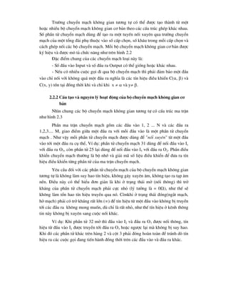 Tr-êng chuyÓn m¹ch kh«ng gian t-¬ng tù cã thÓ ®-îc t¹o thµnh tõ mét
hoÆc nhiÒu bé chuyÓn m¹ch kh«ng gian c¬ b¶n theo c¸c cÊu tróc ghÐp kh¸c nhau.
Sè phÇn tö chuyÓn m¹ch dïng ®Ó t¹o ra mét tuyÕn nèi xuyªn qua tr-êng chuyÓn
m¹ch cña mét tæng ®µi phô thuéc vµo sè cÊp chän, sè kh©u trong mçi cÊp chän vµ
c¸ch ghÐp nèi c¸c bé chuyÓn m¹ch. Mçi bé chuyÓn m¹ch kh«ng gian c¬ b¶n ®-îc
ký hiÖu vµ ®-îc m« t¶ chøc n¨ng nh- trªn h×nh 2.2
§Æc ®iÓm chung cña c¸c chuyÓn m¹ch lo¹i nµy lµ:
- Sè ®Çu vµo Input vµ sè ®Çu ra output cã thÓ gièng hoÆc kh¸c nhau.
- NÕu cã nhiÒu cuéc gäi ®i qua bé chuyÓn m¹ch th× ph¶i ®¶m b¶o mét ®Çu
vµo chØ nèi víi kh«ng qu¸ mét ®Çu ra nghÜa lµ c¸c tÝn hiÖu ®iÒu khiÓn C(, ) vµ
C(x, y) tån t¹i ®ång thêi khi vµ chØ khi x   vµ y .
2.2.2 CÊu t¹o vµ nguyªn lý ho¹t ®éng cña bé chuyÓn m¹ch kh«ng gian c¬
b¶n
Nh×n chung c¸c bé chuyÓn m¹ch kh«ng gian t-¬ng tù cã cÊu tróc ma trËn
nh- h×nh 2.3
PhÇn ma trËn chuyÓn m¹ch gåm c¸c ®Çu vµo 1, 2 ... N vµ c¸c ®Çu ra
1,2,3.... M, giao ®iÓm gi÷a mét ®Çu ra víi mçi ®Çu vµo lµ mét phÇn tö chuyÓn
m¹ch . Nh- vËy mçi phÇn tö chuyÓn m¹ch ®-îc dïng ®Ó "nèi xuyªn" tõ mét ®Çu
vµo tíi mét ®Çu ra cô thÓ, VÝ dô: phÇn tö chuyÓn m¹ch 31 dïng ®Ó nèi ®Çu vµo I1
víi ®Çu ra O3, cßn phÇn tö 25 l¹i dïng ®Ó nèi ®Çu vµo I5 víi ®Çu ra O2. PhÇn ®iÒu
khiÓn chuyÓn m¹ch th-êng lµ bé nhí vµ gi¶i m· sè liÖu ®iÒu khiÓn ®Ó ®-a ra tÝn
hiÖu ®iÒu khiÓn tõng phÇn tö cña ma trËn chuyÓn m¹ch.
Yªu cÇu ®èi víi c¸c phÇn tö chuyÓn m¹ch cña bé chuyÓn m¹ch kh«ng gian
t-¬ng tù lµ kh«ng lµm suy hao tÝn hiÖu, kh«ng g©y xuyªn ©m, kh«ng t¹o ra t¹p ©m
nÒn. §iÒu nµy cã thÓ hiÓu ®¬n gi¶n lµ khi ë tr¹ng th¸i më (nèi th«ng) th× trë
kh¸ng cña phÇn tö chuyÓn m¹ch ph¶i cùc nhá (lý t-ëng lµ = 0), nh- thÕ sÏ
kh«ng lµm tæn hao tÝn hiÖu truyÒn qua nã. Cßnkhi ë tr¹ng th¸i ®ãng(ng¾t m¹ch,
hë m¹ch) ph¶i cã trë kh¸ng rÊt lín () ®Ó tÝn hiÖu tõ mét ®Çu vµo kh«ng bÞ truyÒn
tíi c¸c ®Çu ra kh«ng mong muèn, dï chØ lµ rÊt nhá, nh- thÕ tÝn hiÖu ë kªnh th«ng
tin nµy kh«ng bÞ xuyªn sang cuéc nèi kh¸c.
VÝ dô: Khi phÇn tö 32 më th× ®Çu vµo I2 vµ ®Çu ra O3 ®-îc nèi th«ng, tÝn
hiÖu tõ ®Çu vµo I2 ®-îc truyÒn tíi ®Çu ra O3 hoÆc ng-îc l¹i mµ kh«ng bÞ suy hao.
Khi ®ã c¸c phÇn tö kh¸c trªn hµng 2 vµ cét 3 ph¶i ®ãng hoµn toµn ®Ó tr¸nh dß tÝn
hiÖu ra c¸c cuéc gäi ®ang tiÕn hµnh ®ång thêi trªn c¸c ®Çu vµo vµ ®Çu ra kh¸c.
 