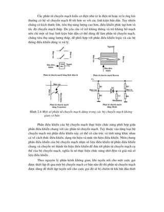C¸c phÇn tö chuyÓn m¹ch kiÓu c¬ ®iÖn nh- r¬ le ®iÖn tõ hoÆc r¬ le èng kÝn
th-êng cã hÖ sè chuyÓn m¹ch H tèt h¬n so víi c¸c linh kiÖn b¸n dÉn. Tuy nhiªn
chóng cã kÝch th-íc lín, tiªu thô n¨ng l-îng cao h¬n, ®iÒu khiÓn phøc t¹p h¬n vµ
tèc ®é chuyÓn m¹ch thÊp. Do yªu cÇu vÒ trë kh¸ng th«ng vµ trë kh¸ng hë m¹ch
nªn chØ mét sè lo¹i linh kiÖn b¸n dÉn cã thÓ dïng ®Ó lµm phÇn tö chuyÓn m¹ch,
chóng tiªu thô n¨ng l-îng thÊp, dÔ phèi hîp víi phÇn ®iÒu khiÓn logic vµ c¸c hÖ
thèng ®iÒu khiÓn dïng vi xö lý.
PhÇn ®iÒu khiÓn cña bé chuyÓn m¹ch thùc hiÖn chøc n¨ng phèi hîp gi÷a
phÇn ®iÒu khiÓn chung víi c¸c phÇn tö chuyÓn m¹ch. Tuú thuéc vµo tõng lo¹i bé
chuyÓn m¹ch mµ phÇn ®iÒu khiÓn nµy cã thÓ cã cÊu tróc vµ tÝnh n¨ng kh¸c nhau
c¶ vÒ c¸ch thøc ®iÒu khiÓn, d¹ng tÝn hiÖu vµ møc tÝn hiÖu ®iÒu khiÓn. Nh×n chung
phÇn ®iÒu khiÓn cña bé chuyÓn m¹ch nhËn sè liÖu ®iÒu khiÓn tõ phÇn ®iÒu khiÓn
chung vµ chuyÓn nã thµnh tÝn hiÖu ®iÒu khiÓn ®Ó ®-a tíi phÇn tö chuyÓn m¹ch cô
thÓ cña bé chuyÓn m¹ch, nghÜa lµ nã thùc hiÖn chøc n¨ng nhí ®Öm vµ gi¶i m· sè
liÖu ®iÒu khiÓn .
Theo nguyªn lý ph©n kªnh kh«ng gian, khi tuyÕn nèi cho mét cuéc gäi
®-îc thiÕt lËp ®i qua mét bé chuyÓn m¹ch c¬ b¶n nµo ®ã th× phÇn tö chuyÓn m¹ch
®-îc dïng ®Ó thiÕt lËp tuyÕn nèi cho cuéc gäi ®ã sÏ bÞ chiÕm tõ khi b¾t ®Çu thiÕt
Cuén
d©y
§Çu
vµo
§Çu
ra
§Çu ®iÒu
khiÓn
Nguån
PhÇn tö chuyÓn m¹ch b»ng R¬le ®iÖn tõ
§Çu
vµo
§Çu
ra
§Çu ®iÒu
khiÓn
PhÇn tö chuyÓn m¹ch Heccon
Nguån
§Çu vµo
§Çu
ra
§iÒu
khiÓn
PhÇn tö chuyÓn m¹ch
dïng Tranzistor
§Çu vµo §Çu ra
R1
R2
R3
R4
L1
D1
§iÒu khiÓn
PhÇn tö chuyÓn m¹ch
dïng Diode
H×nh 2.4 Mét sè phÇn tö chuyÓn m¹ch dïng trong c¸c bé chuyÓn m¹ch kh«ng
gian c¬ b¶n
V+
 