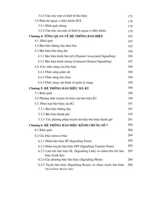 3.4.3 CÊu tróc mét sè thiÕt bÞ b¸o hiÖu 173
3.5 Ph©n hÖ ngo¹i vi ®iÒu khiÓn PCS 178
3.5.1 Kh¸i qu¸t chung 178
3.5.2 CÊu tróc cña mét sè thiÕt bÞ ngo¹i vi ®iÒu khiÓn 179
Ch-¬ng 4: tæng quan vÒ hÖ thèng b¸o hiÖu 183
4.1. Kh¸i qu¸t 183
4.2 B¸o hiÖu ®-êng d©y thuª bao 183
4.3 B¸o hiÖu liªn tæng ®µi 184
4.3.1 B¸o hiÖu kªnh liªn kÕt (Channel Associated Signalling) 186
4.3.2 B¸o hiÖu kªnh chung (Common Channel Signalling) 187
4.4. C¸c chøc n¨ng cña b¸o hiÖu 188
4.4.1 Chøc n¨ng gi¸m s¸t 188
4.4.2 Chøc n¨ng t×m chän 189
4.4.3 Chøc n¨ng vËn hµnh vµ qu¶n lý m¹ng 189
Ch-¬ng 5: HÖ thèng b¸o hiÖu m· R2 190
5.1 Kh¸i qu¸t 190
5.2 Ph-¬ng thøc truyÒn tÝn hiÖu cña b¸o hiÖu R2 190
5.3. Ph©n lo¹i b¸o hiÖu cña R2 191
5.3.1 B¸o hiÖu ®-êng d©y 191
5.3.2 B¸o hiÖu thanh ghi 195
5.3.3 C¸c ph-¬ng ph¸p truyÒn tÝn hiÖu b¸o hiÖu thanh ghi 201
Ch-¬ng 6: HÖ thèng b¸o hiÖu kªnh chung sè 7 204
6.1 Kh¸i qu¸t 204
6.2 C¸c kh¸i niÖm c¬ b¶n 204
6.2.1 §iÓm b¸o hiÖu SP (Signalling Point) 204
6.2.2 §iÓm truyÒn b¸o hiÖu STP (Signalling Transfer Point) 205
6.2.3 Liªn kÕt b¸o hiÖu SL (Signalling Link) vµ chïm liªn kÕt b¸o
hiÖu (Link Set)
205
6.2.4 C¸c ph-¬ng thøc b¸o hiÖu (Signalling Mode) 206
6.2.5 TuyÕn b¸o hiÖu (Signalling Route) vµ chïm tuyÕn b¸o hiÖu
(Signalling Route Set)
206
 