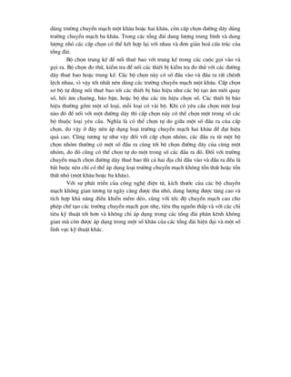 dïng tr-êng chuyÓn m¹ch mét kh©u hoÆc hai kh©u, cßn cÊp chän ®-êng d©y dïng
tr-êng chuyÓn m¹ch ba kh©u. Trong c¸c tæng ®µi dung l-îng trung b×nh vµ dung
l-îng nhá c¸c cÊp chän cã thÓ kÕt hîp l¹i víi nhau vµ ®¬n gi¶n ho¸ cÊu tróc cña
tæng ®µi.
Bé chän trung kÕ ®Ó nèi thuª bao víi trung kÕ trong c¸c cuéc gäi vµo vµ
gäi ra. Bé chän ®o thö, kiÓm tra ®Ó nèi c¸c thiÕt bÞ kiÓm tra ®o thö víi c¸c ®-êng
d©y thuª bao hoÆc trung kÕ. C¸c bé chän nµy cã sè ®Çu vµo vµ ®Çu ra rÊt chªnh
lÖch nhau, v× vËy tèt nhÊt nªn dïng c¸c tr-êng chuyÓn m¹ch mét kh©u. CÊp chän
s¬ bé tù ®éng nèi thuª bao tíi c¸c thiÕt bÞ b¸o hiÖu nh- c¸c bé t¹o ©m mêi quay
sè, håi ©m chu«ng, b¸o bËn, hoÆc bé thu c¸c tÝn hiÖu chän sè. C¸c thiÕt bÞ b¸o
hiÖu th-êng gåm mét sè lo¹i, mçi lo¹i cã vµi bé. Khi cã yªu cÇu chän mét lo¹i
nµo ®ã ®Ó nèi víi mét ®-êng d©y th× cÊp chän nµy cã thÓ chän mét trong sè c¸c
bé thuéc lo¹i yªu cÇu. NghÜa lµ cã thÓ chän tù do gi÷a mét sè ®Çu ra cña cÊp
chän, do vËy ë ®©y nªn ¸p dông lo¹i tr-êng chuyÓn m¹ch hai kh©u ®Ó ®¹t hiÖu
qu¶ cao. Còng t-¬ng tù nh- vËy ®èi víi cÊp chän nhãm, c¸c ®Çu ra tõ mét bé
chän nhãm th-êng cã mét sè ®Çu ra cïng tíi bé chän ®-êng d©y cña cïng mét
nhãm, do ®ã còng cã thÓ chän tù do mét trong sè c¸c ®Çu ra ®ã. §èi víi tr-êng
chuyÓn m¹ch chän ®-êng d©y thuª bao th× c¶ hai ®Þa chØ ®Çu vµo vµ ®Çu ra ®Òu lµ
b¾t buéc nªn chØ cã thÓ ¸p dông lo¹i tr-êng chuyÓn m¹ch kh«ng tæn thÊt hoÆc tæn
thÊt nhá (mét kh©u hoÆc ba kh©u).
Víi sù ph¸t triÓn cña c«ng nghÖ ®iÖn tö, kÝch th-íc cña c¸c bé chuyÓn
m¹ch kh«ng gian t-¬ng tù ngµy cµng ®-îc thu nhá, dung l-îng ®-îc t¨ng cao vµ
tÝch hîp kh¶ n¨ng ®iÒu khiÓn mÒm dÎo, cïng víi tèc ®é chuyÓn m¹ch cao cho
phÐp chÕ t¹o c¸c tr-êng chuyÓn m¹ch gän nhÑ, tiªu thô nguån thÊp vµ víi c¸c chØ
tiªu kü thuËt tèt h¬n vµ kh«ng chØ ¸p dông trong c¸c tæng ®µi ph©n kªnh kh«ng
gian mµ cßn ®-îc ¸p dông trong mét sè kh©u cña c¸c tæng ®µi hiÖn ®¹i vµ mét sè
lÜnh vùc kü thuËt kh¸c.
 