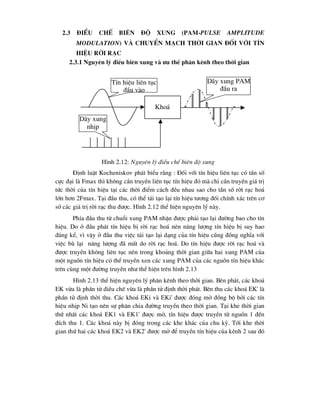 2.3 §iÒu chÕ biªn ®é xung (PAM-Pulse Amplitude
Modulation) vµ chuyÓn m¹ch thêi gian ®èi víi tÝn
hiÖu rêi r¹c
2.3.1 Nguyªn lý ®iÒu biªn xung vµ -u thÕ ph©n kªnh theo thêi gian
§Þnh luËt Kocheniskov ph¸t biÓu r»ng : §èi víi tÝn hiÖu liªn tôc cã tÇn sè
cùc ®¹i lµ Fmax th× kh«ng cÇn truyÒn liªn tôc tÝn hiÖu ®ã mµ chØ cÇn truyÒn gi¸ trÞ
tøc thêi cña tÝn hiÖu t¹i c¸c thêi ®iÓm c¸ch ®Òu nhau sao cho tÇn sè rêi r¹c ho¸
lín h¬n 2Fmax. T¹i ®Çu thu, cã thÓ t¸i t¹o l¹i tÝn hiÖu t-¬ng ®èi chÝnh x¸c trªn c¬
së c¸c gi¸ trÞ rêi r¹c thu ®-îc. H×nh 2.12 thÓ hiÖn nguyªn lý nµy.
PhÝa ®Çu thu tõ chuçi xung PAM nhËn ®-îc ph¶i t¹o l¹i ®-êng bao cho tÝn
hiÖu. Do ë ®Çu ph¸t tÝn hiÖu bÞ rêi r¹c ho¸ nªn n¨ng l-îng tÝn hiÖu bÞ suy hao
®¸ng kÓ, v× vËy ë ®Çu thu viÖc t¸i t¹o l¹i d¹ng cña tÝn hiÖu còng ®ång nghÜa víi
viÖc bï l¹i n¨ng l-îng ®· mÊt do rêi r¹c ho¸. Do tÝn hiÖu ®-îc rêi r¹c ho¸ vµ
®-îc truyÒn kh«ng liªn tôc nªn trong kho¶ng thêi gian gi÷a hai xung PAM cña
mét nguån tÝn hiÖu cã thÓ truyÒn xen c¸c xung PAM cña c¸c nguån tÝn hiÖu kh¸c
trªn cïng mét ®-êng truyÒn nh- thÓ hiÖn trªn h×nh 2.13
H×nh 2.13 thÓ hiÖn nguyªn lý ph©n kªnh theo thêi gian. Bªn ph¸t, c¸c kho¸
EK võa lµ phÇn tö ®iÒu chÕ võa lµ phÇn tö ®Þnh thêi ph¸t. Bªn thu c¸c kho¸ EK' lµ
phÇn tö ®Þnh thêi thu. C¸c kho¸ EKi vµ EKi' ®-îc ®ãng më ®ång bé bëi c¸c tÝn
hiÖu nhÞp Ni t¹o nªn sù ph©n chia ®-êng truyÒn theo thêi gian. T¹i khe thêi gian
thø nhÊt c¸c kho¸ EK1 vµ EK1' ®-îc më, tÝn hiÖu ®-îc truyÒn tõ nguån 1 ®Õn
®Ých thu 1. C¸c kho¸ nµy bÞ ®ãng trong c¸c khe kh¸c cña chu kú. Tíi khe thêi
gian thø hai c¸c kho¸ EK2 vµ EK2' ®-îc më ®Ó truyÒn tÝn hiÖu cña kªnh 2 sau ®ã
Kho¸
TÝn hiÖu liªn tôc
®Çu vµo
D·y xung
nhÞp
D·y xung PAM
®Çu ra
H×nh 2.12: Nguyªn lý ®iÒu chÕ biªn ®é xung
 