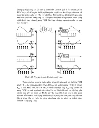 chóng l¹i ®-îc ®ãng l¹i. Cø tuÇn tù nh- thÕ tíi khe thêi gian m c¸c kho¸ EKm vµ
EKm' ®-îc më ®Ó truyÒn tÝn hiÖu gi÷a nguån vµ ®Ých m. Sau ®ã qu¸ tr×nh trªn l¹i
®-îc lÆp l¹i theo chu kú. Nh- vËy c¸c kho¸ ®-îc më trong kho¶ng thêi gian cña
khe dµnh cho kªnh t-¬ng øng. Ta ký hiÖu ®é réng khe thêi gian lµ tx vµ nã còng
chÝnh lµ ®é réng cña mçi xung PAM. C¸c kho¸ cø ®ãng më tuÇn tù nh- vËy sau
mçi chu kú T.
Th«ng th-êng trong hÖ thèng ph©n kªnh thêi gian ®èi víi tÝn hiÖu PAM
chu kú T cã thÓ nhËn c¸c gi¸ trÞ 80 s, 100 s, 125 s t-¬ng øng víi tÇn sè rêi r¹c
FLM lµ 12,5 KHz, 10 KHz vµ 8 KHz. Cã thÓ c¶m nhËn r»ng FLM cµng cao th× sè
xung PAM cña mçi nguån tÝn hiÖu cµng lín, do ®ã tÝn hiÖu t¸i t¹o l¹i cµng gÇn
víi tÝn hiÖu gèc, tuy nhiªn khi ®ã chu kú T l¹i cµng nhá do ®ã hoÆc lµ ph¶i gi¶m
sè kªnh ®Ó ®¶m b¶o chÊt l-îng tÝn hiÖu hoÆc lµ ph¶i gi¶m thêi gian xung ®Ó ®¶m
b¶o sè kªnh. Nh- vËy, lu«n tån t¹i sù rµng buéc gi÷a tÇn sè rêi r¹c ho¸ tÝn hiÖu,
sè kªnh vµ ®é réng xung.
ek1
ek2
ek3
ekm
nm
n3
n2
n1
ek'1
n1
ek'2
n2
ek'3
n3
ek'm
nm
Bé läc
Bé läc
Bé läc
Bé läc
H×nh 2.13: Nguyªn lý ph©n kªnh theo thêi gian.
 