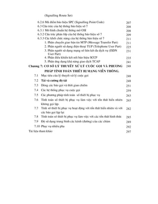 (Signalling Route Set)
6.2.6 M· ®iÓm b¸o hiÖu SPC (Signalling Point Code) 207
6.3 CÊu tróc cña hÖ thèng b¸o hiÖu sè 7 208
6.3.1 M« h×nh chuÈn hÖ thèng më OSI 208
6.3.2 CÊu tróc ph©n líp cña hÖ thèng b¸o hiÖu sè 7 209
6.3.3 C¸c khèi chøc n¨ng cña hÖ thèng b¸o hiÖu sè 7 211
1. PhÇn chuyÓn giao b¶n tin MTP (Message Transfer Part) 211
2. PhÇn ng-êi sö dông ®iÖn tho¹i TUP (Telephone User Part) 225
3. PhÇn ng-êi sö dông m¹ng sè liªn kÕt ®a dÞch vô (ISDN
User Part)
231
4. PhÇn ®iÒu khiÓn kÕt nèi b¸o hiÖu SCCP 235
5. PhÇn øng dông kh¶ n¨ng giao dÞch TCAP 241
ch-¬ng 7: c¬ së lý thuyÕt xö lý cuéc gäi vµ ph-¬ng
ph¸p tÝnh to¸n thiÕt bÞ m¹ng viÔn th«ng.
248
7.1 Môc tiªu cña lý thuyÕt xö lý cuéc gäi 248
7.2 T¶i vµ c-êng ®é t¶i 248
7.3 Dßng c¸c b¸o gäi vµ thêi gian chiÕm 251
7.4 C¸c hÖ thèng phôc vô cuéc gäi 259
7.5 C¸c ph-¬ng ph¸p tÝnh to¸n sè thiÕt bÞ phôc vô 263
7.6 TÝnh to¸n sè thiÕt bÞ phôc vô lµm viÖc víi tæn thÊt hiÓn nhiªn
kh«ng gäi lÆp.
265
7.7 TÝnh sè thiÕt bÞ phôc vô ho¹t ®éng víi tæn thÊt hiÓn nhiªn vµ víi
c¸c b¸o gäi lÆp l¹i
282
7.8 TÝnh to¸n sè thiÕt bÞ phôc vô lµm viÖc víi c¸c tæn thÊt h×nh thøc 285
7.9 §é sö dông trung b×nh c¸c kªnh (®-êng) cña c¸c chïm 289
7.10 Phôc vô nhiÒu pha 292
Tµi liÖu tham kh¶o 297
 