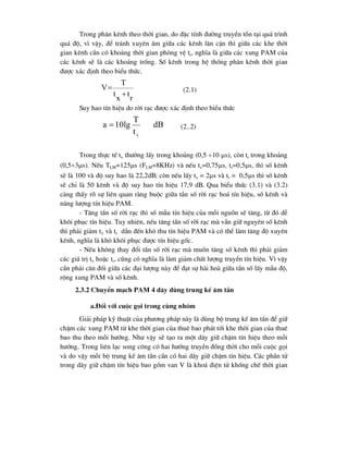 Trong ph©n kªnh theo thêi gian, do ®Æc tÝnh ®-êng truyÒn tån t¹i qu¸ tr×nh
qu¸ ®é, v× vËy, ®Ó tr¸nh xuyªn ©m gi÷a c¸c kªnh l©n cËn th× gi÷a c¸c khe thêi
gian kªnh cÇn cã kho¶ng thêi gian phßng vÖ tr, nghÜa lµ gi÷a c¸c xung PAM cña
c¸c kªnh sÏ lµ c¸c kho¶ng trèng. Sè kªnh trong hÖ thèng ph©n kªnh thêi gian
®-îc x¸c ®Þnh theo biÓu thøc.
(2.1)
Suy hao tÝn hiÖu do rêi r¹c ®-îc x¸c ®Þnh theo biÓu thøc
(2..2)
Trong thùc tÕ tx th-êng lÊy trong kho¶ng (0,5 10 s), cßn tr trong kho¶ng
(0,53s). NÕu TLM=125s (FLM=8KHz) vµ nÕu tx=0,75s, tr=0,5s, th× sè kªnh
sÏ lµ 100 vµ ®é suy hao lµ 22,2dB; cßn nÕu lÊy tx = 2s vµ tr = 0,5s th× sè kªnh
sÏ chØ lµ 50 kªnh vµ ®é suy hao tÝn hiÖu 17,9 dB. Qua biÓu thøc (3.1) vµ (3.2)
cµng thÊy râ sù liªn quan rµng buéc gi÷a tÇn sè rêi r¹c ho¸ tÝn hiÖu, sè kªnh vµ
n¨ng l-îng tÝn hiÖu PAM.
- T¨ng tÇn sè rêi r¹c th× sè mÉu tÝn hiÖu cña mçi nguån sÏ t¨ng, tõ ®ã dÔ
kh«i phôc tÝn hiÖu. Tuy nhiªn, nÕu t¨ng tÇn sè rêi r¹c mµ vÉn gi÷ nguyªn sè kªnh
th× ph¶i gi¶m tx vµ tr dÉn ®Õn khã thu tÝn hiÖu PAM vµ cã thÓ lµm t¨ng ®é xuyªn
kªnh, nghÜa lµ khã kh«i phôc ®-îc tÝn hiÖu gèc.
- NÕu kh«ng thay ®æi tÇn sè rêi r¹c mµ muèn t¨ng sè kªnh th× ph¶i gi¶m
c¸c gi¸ trÞ tx hoÆc tr, còng cã nghÜa lµ lµm gi¶m chÊt l-îng truyÒn tÝn hiÖu. V× vËy
cÇn ph¶i c©n ®èi gi÷a c¸c ®¹i l-îng nµy ®Ó ®¹t sù hµi hoµ gi÷a tÇn sè lÊy mÉu ®é,
réng xung PAM vµ sè kªnh.
2.3.2 ChuyÓn m¹ch PAM 4 d©y dïng trung kÕ ©m tÇn
a.§èi víi cuéc gäi trong cïng nhãm
Gi¶i ph¸p kü thuËt cña ph-¬ng ph¸p nµy lµ dïng bé trung kÕ ©m tÇn ®Ó gi÷
chËm c¸c xung PAM tõ khe thêi gian cña thuª bao ph¸t tíi khe thêi gian cña thuª
bao thu theo mçi h-íng. Nh- vËy sÏ t¹o ra mét d©y gi÷ chËm tÝn hiÖu theo mçi
h-íng. Trong liªn l¹c song c«ng cã hai h-íng truyÒn ®ång thêi cho mçi cuéc gäi
vµ do vËy mçi bé trung kÕ ©m tÇn cÇn cã hai d©y gi÷ chËm tÝn hiÖu. C¸c phÇn tö
trong d©y gi÷ chËm tÝn hiÖu bao gåm van V lµ kho¸ ®iÖn tö khèng chÕ thêi gian
dB
t
T
10lg
a
x

r
t
x
t
T
V


 