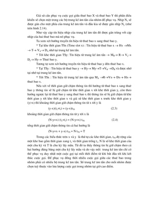 Gi¶ sö cÇn phôc vô cuéc gäi gi÷a thuª bao X vµ thuª bao Y th× phÇn ®iÒu
khiÓn sÏ chän mét trong c¸c bé trung kÕ ©m tÇn cña nhãm ®Ó phôc vô. NhÞp Nx sÏ
®-îc g¸n cho mét phÝa cña trung kÕ ©m tÇn vµ ®Çu kia sÏ ®-îc g¸n nhÞp Ny (nh-
trªn h×nh 2.14).
Nh- vËy cÆp tÝn hiÖu nhÞp cña trung kÕ ©m tÇn ®ã ®-îc g¸n trïng víi cÆp
nhÞp cña hai thuª bao mµ nã phôc vô.
Ta xem xÐt h-íng truyÒn tÝn hiÖu tõ thuª bao x sang thuª bao y.
* T¹i khe thêi gian TSx (Time slot x) : TÝn hiÖu tõ thuª bao x  Hx Mx
 T VA DA nhí t¹i trung kÕ ©m tÇn.
* Tíi khe thêi gian TSy: TÝn hiÖu tõ trung kÕ ©m tÇn  MB R Vy
Dy Hy Thuª bao y.
T-¬ng tù xem xÐt h-íng truyÒn tÝn hiÖu tõ thuª bao y ®Õn thuª bao x.
* T¹i TSy : TÝn hiÖu tõ thuª bao y  Hy MyTVB DB vµ ®-îc nhí
t¹i nhí t¹i trung kÕ ©m tÇn.
* Tíi TSx : TÝn hiÖu tõ trung kÕ ©m tÇn qua MA RVx Dx Hx
thuª bao x.
NÕu xÐt vÒ thêi gian gi÷ chËm th«ng tin th× h-íng tõ thuª bao x sang thuª
bao y th«ng tin sÏ bÞ gi÷ chËm tõ khe thêi gian x tíi khe thêi gian y, cßn theo
h-íng ng-îc l¹i tõ thuª bao y sang thuª bao x th× th«ng tin sÏ bÞ gi÷ chËm tõ khe
thêi gian y tíi khe thêi gian x vµ gi¶ sö khe thêi gian x tr-íc khe thêi gian y
(y>x) th× kho¶ng thêi gian gi÷ chËm th«ng tin tõ x tíi y lµ
(y-x)(tx+tr) = (y-x)tTS (2.3)
kho¶ng thêi gian gi÷ chËm th«ng tin tõ y tíi x lµ
(N-y+x) (tx+tr) = (N-y+x) tTS (2.4)
tæng thêi gian gi÷ chËm th«ng tin c¶ hai h-íng lµ
(N-y+x + y-x) tTS = N tTS = T
Trong c¸c biÓu thøc trªn x vµ y lµ thø tù c¸c khe thêi gian, tTS ®é réng cña
mét khe bao gåm thêi gian xung tx vµ thêi gian trèng tr, N lµ sè khe thêi gian cña
mét chu kú vµ T lµ chu kú lÊy mÉu. Tõ ®ã ta thÊy th«ng tin bÞ gi÷ chËm theo c¶
hai h-íng ®óng b»ng mét chu kú lÊy mÉu vµ do vËy mçi trung kÕ ©m tÇn chØ cã
thÓ phôc vô duy nhÊt mét cuéc gäi t¹i mçi thêi ®iÓm tõ khi b¾t ®Çu tíi khi kÕt
thóc cuéc gäi. §Ó phôc vô ®ång thêi nhiÒu cuéc gäi gi÷a c¸c thuª bao trong
nhãm ph¶i cã nhiÒu bé trung kÕ ©m tÇn. Sè trung kÕ ©m tÇn cho mçi nhãm ®-îc
chän tuú thuéc vµo l-u l-îng cuéc gäi trong nhãm t¹i giê cao ®iÓm.
 