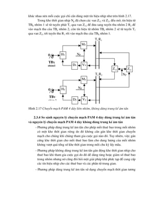 kh¸c nhau nªn mçi cuéc gäi chØ cÇn dïng mét tÝn hiÖu nhÞp nh- trªn h×nh 2.17.
Trong khe thêi gian nhÞp Np ®· chän c¸c van Z12 vµ Z21 ®Òu më, tÝn hiÖu tõ
TBX nhãm 1 sÏ tõ tuyÕn ph¸t T1 qua van Z12 ®Ó ®-a sang tuyÕn thu nhãm 2 R2 ®Ó
vµo m¹ch thu cña TBy nhãm 2, cßn tÝn hiÖu tõ nhãm TBy nhãm 2 sÏ tõ tuyÕn T2
qua van Z21 tíi tuyÕn thu R1 råi vµo m¹ch thu cña TBX nhãm 1.
2.3.4 So s¸nh nguyªn lý chuyÓn m¹ch PAM 4 d©y dïng trung kÕ ©m tÇn
vµ nguyªn lý chuyÓn m¹ch PAM 4 d©y kh«ng dïng trung kÕ ©m tÇn
- Ph-¬ng ph¸p dïng trung kÕ ©m tÇn cho phÐp mçi thuª bao trong mçi nhãm
cã mét khe thêi gian riªng do ®ã kh«ng cÇn g¸n khe thêi gian chuyÓn
m¹ch cho chóng khi chóng tham gia cuéc gäi nµo ®ã. Tuy nhiªn, viÖc g¸n
cøng khe thêi gian cho mçi thuª bao lµm cho dung l-îng cña mçi nhãm
kh«ng v-ît qu¸ tæng sè khe thêi gian trong mçi chu kú lÊy mÉu.
- Ph-¬ng ph¸p kh«ng dïng trung kÕ ©m tÇn g¸n ®éng khe thêi gian nhÞp cho
thuª bao khi tham gia cuéc gäi do ®ã dÔ dµng t¨ng hoÆc gi¶m sè thuª bao
trong nhãm nh-ng nã còng ®ßi hái mét gi¶i ph¸p kh¸ phøc t¹p ®Ó cung cÊp
c¸c tÝn hiÖu nhÞp cho c¸c thuª bao vµ c¸c phÇn tö trung gian.
- Ph-¬ng ph¸p dïng trung kÕ ©m tÇn sö dông chuyÓn m¹ch thêi gian t-¬ng

tbx
nhãm1
Hx
Mx
Vx
Dx
Np

tby
nhãm 2
Hy
My
Vy
Dy
T1 R1
Z12
Np
Np
T2 R2
Z21
H×nh 2.17 ChuyÓn m¹ch PAM 4 d©y liªn nhãm, kh«ng dïng trung kÕ ©m tÇn
 